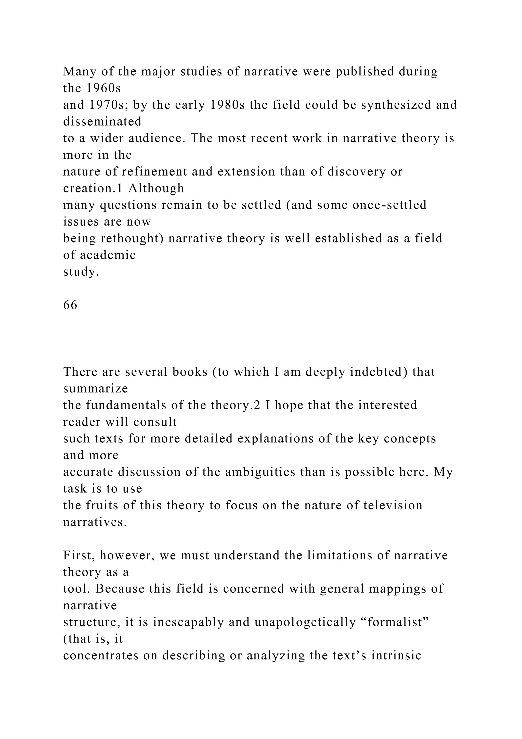 Many of the major studies of narrative were published during
the 1960s
and 1970s; by the early 1980s the field could be synthesized and
disseminated
to a wider audience. The most recent work in narrative theory is
more in the
nature of refinement and extension than of discovery or
creation.1 Although
many questions remain to be settled (and some once-settled
issues are now
being rethought) narrative theory is well established as a field
of academic
study.
66
There are several books (to which I am deeply indebted) that
summarize
the fundamentals of the theory.2 I hope that the interested
reader will consult
such texts for more detailed explanations of the key concepts
and more
accurate discussion of the ambiguities than is possible here. My
task is to use
the fruits of this theory to focus on the nature of television
narratives.
First, however, we must understand the limitations of narrative
theory as a
tool. Because this field is concerned with general mappings of
narrative
structure, it is inescapably and unapologetically “formalist”
(that is, it
concentrates on describing or analyzing the text’s intrinsic
 