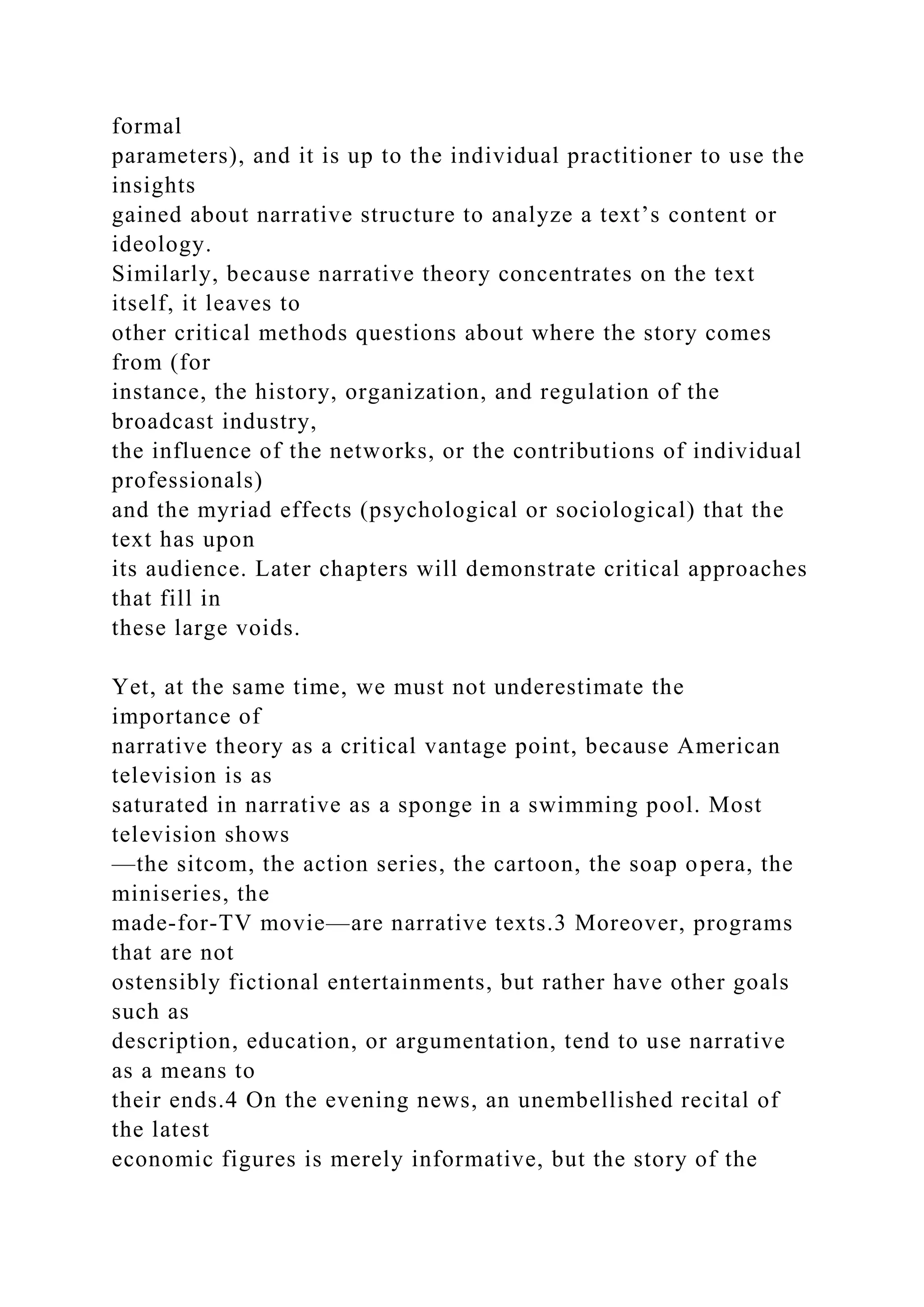 formal
parameters), and it is up to the individual practitioner to use the
insights
gained about narrative structure to analyze a text’s content or
ideology.
Similarly, because narrative theory concentrates on the text
itself, it leaves to
other critical methods questions about where the story comes
from (for
instance, the history, organization, and regulation of the
broadcast industry,
the influence of the networks, or the contributions of individual
professionals)
and the myriad effects (psychological or sociological) that the
text has upon
its audience. Later chapters will demonstrate critical approaches
that fill in
these large voids.
Yet, at the same time, we must not underestimate the
importance of
narrative theory as a critical vantage point, because American
television is as
saturated in narrative as a sponge in a swimming pool. Most
television shows
—the sitcom, the action series, the cartoon, the soap opera, the
miniseries, the
made-for-TV movie—are narrative texts.3 Moreover, programs
that are not
ostensibly fictional entertainments, but rather have other goals
such as
description, education, or argumentation, tend to use narrative
as a means to
their ends.4 On the evening news, an unembellished recital of
the latest
economic figures is merely informative, but the story of the
 