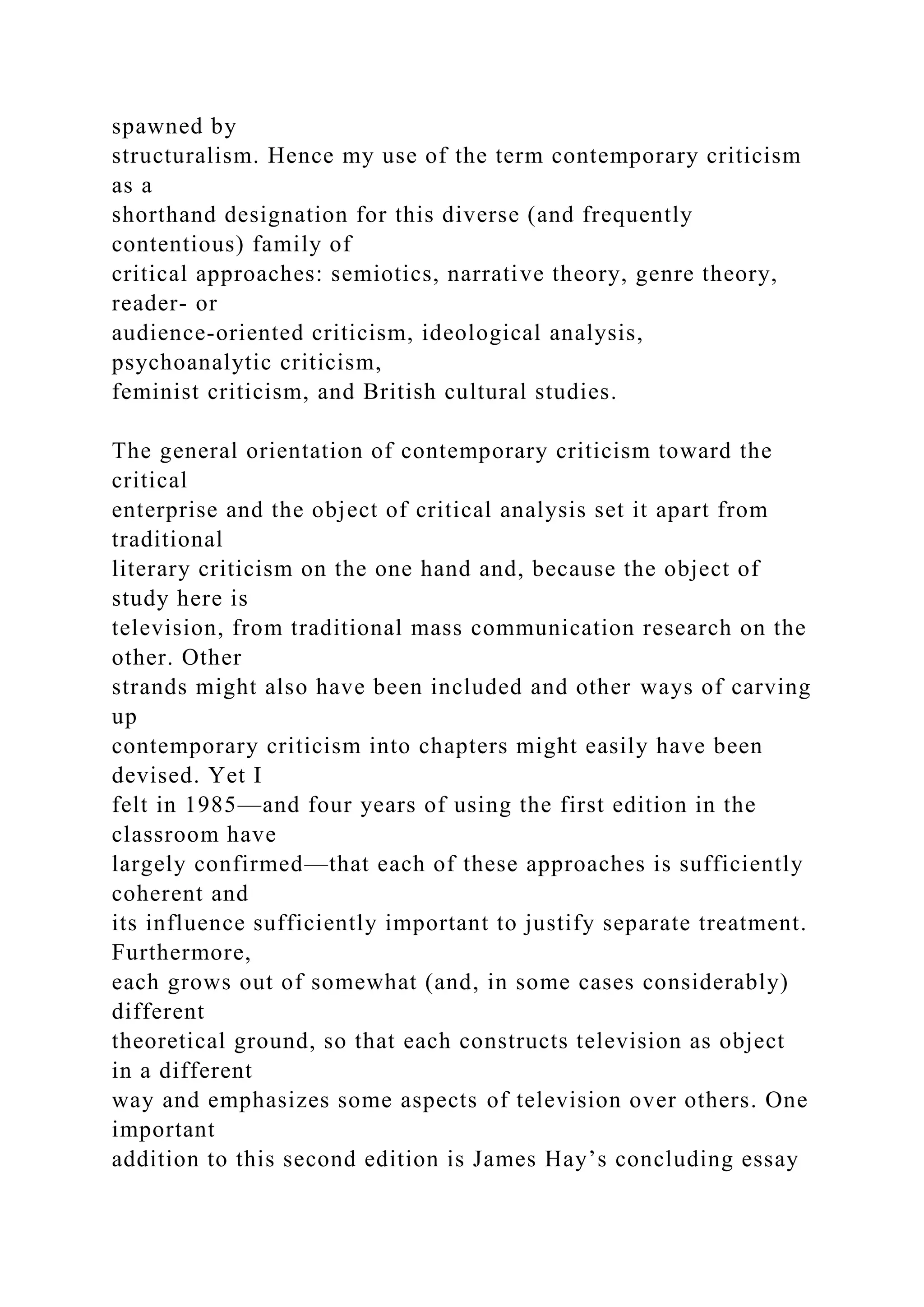 spawned by
structuralism. Hence my use of the term contemporary criticism
as a
shorthand designation for this diverse (and frequently
contentious) family of
critical approaches: semiotics, narrative theory, genre theory,
reader- or
audience-oriented criticism, ideological analysis,
psychoanalytic criticism,
feminist criticism, and British cultural studies.
The general orientation of contemporary criticism toward the
critical
enterprise and the object of critical analysis set it apart from
traditional
literary criticism on the one hand and, because the object of
study here is
television, from traditional mass communication research on the
other. Other
strands might also have been included and other ways of carving
up
contemporary criticism into chapters might easily have been
devised. Yet I
felt in 1985—and four years of using the first edition in the
classroom have
largely confirmed—that each of these approaches is sufficiently
coherent and
its influence sufficiently important to justify separate treatment.
Furthermore,
each grows out of somewhat (and, in some cases considerably)
different
theoretical ground, so that each constructs television as object
in a different
way and emphasizes some aspects of television over others. One
important
addition to this second edition is James Hay’s concluding essay
 