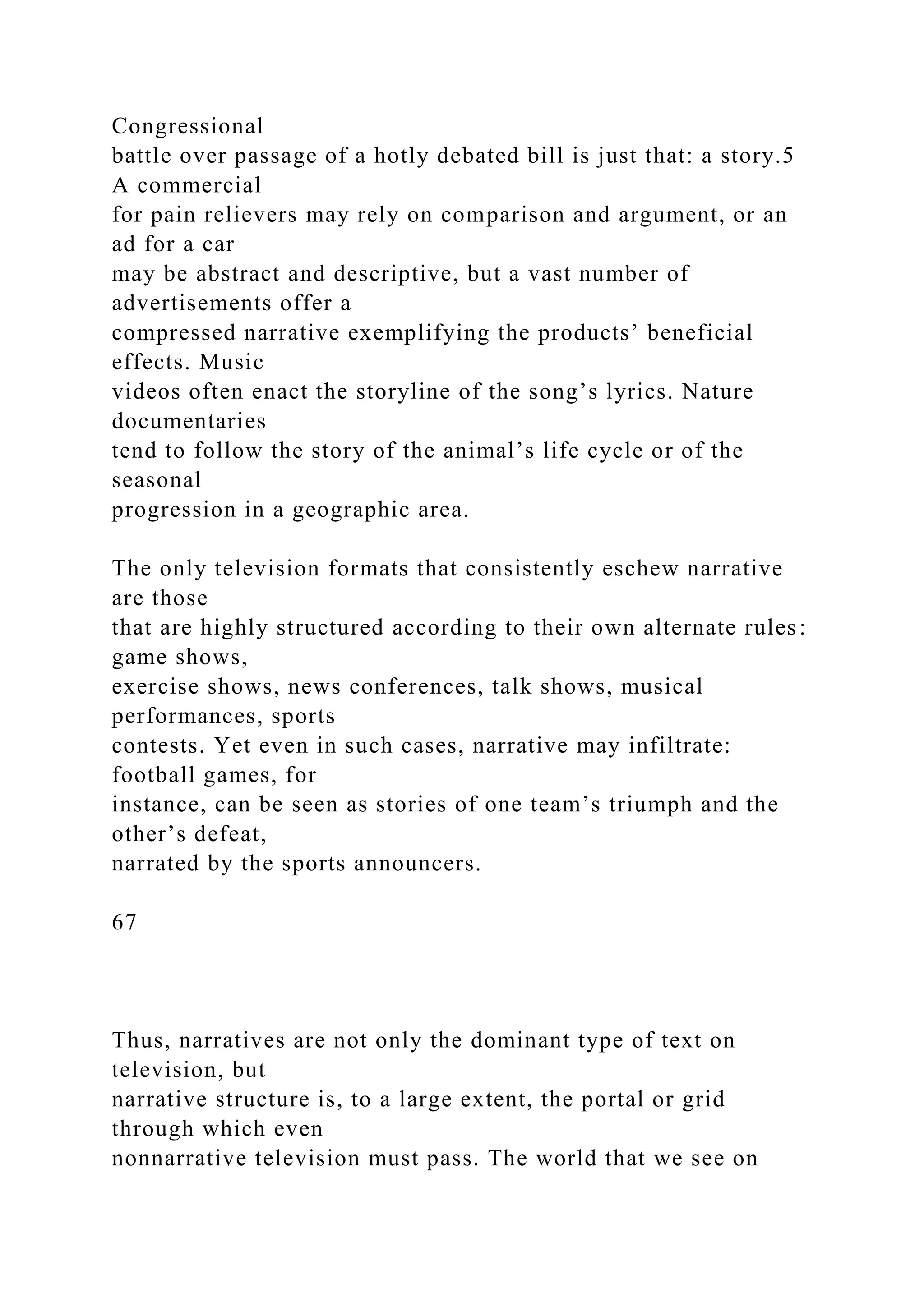 Congressional
battle over passage of a hotly debated bill is just that: a story.5
A commercial
for pain relievers may rely on comparison and argument, or an
ad for a car
may be abstract and descriptive, but a vast number of
advertisements offer a
compressed narrative exemplifying the products’ beneficial
effects. Music
videos often enact the storyline of the song’s lyrics. Nature
documentaries
tend to follow the story of the animal’s life cycle or of the
seasonal
progression in a geographic area.
The only television formats that consistently eschew narrative
are those
that are highly structured according to their own alternate rules:
game shows,
exercise shows, news conferences, talk shows, musical
performances, sports
contests. Yet even in such cases, narrative may infiltrate:
football games, for
instance, can be seen as stories of one team’s triumph and the
other’s defeat,
narrated by the sports announcers.
67
Thus, narratives are not only the dominant type of text on
television, but
narrative structure is, to a large extent, the portal or grid
through which even
nonnarrative television must pass. The world that we see on
 