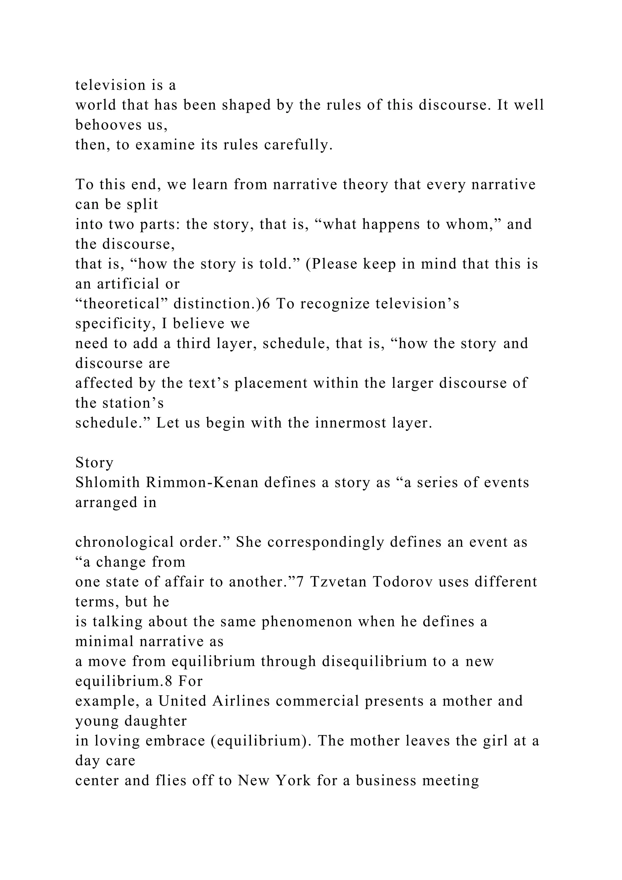 television is a
world that has been shaped by the rules of this discourse. It well
behooves us,
then, to examine its rules carefully.
To this end, we learn from narrative theory that every narrative
can be split
into two parts: the story, that is, “what happens to whom,” and
the discourse,
that is, “how the story is told.” (Please keep in mind that this is
an artificial or
“theoretical” distinction.)6 To recognize television’s
specificity, I believe we
need to add a third layer, schedule, that is, “how the story and
discourse are
affected by the text’s placement within the larger discourse of
the station’s
schedule.” Let us begin with the innermost layer.
Story
Shlomith Rimmon-Kenan defines a story as “a series of events
arranged in
chronological order.” She correspondingly defines an event as
“a change from
one state of affair to another.”7 Tzvetan Todorov uses different
terms, but he
is talking about the same phenomenon when he defines a
minimal narrative as
a move from equilibrium through disequilibrium to a new
equilibrium.8 For
example, a United Airlines commercial presents a mother and
young daughter
in loving embrace (equilibrium). The mother leaves the girl at a
day care
center and flies off to New York for a business meeting
 