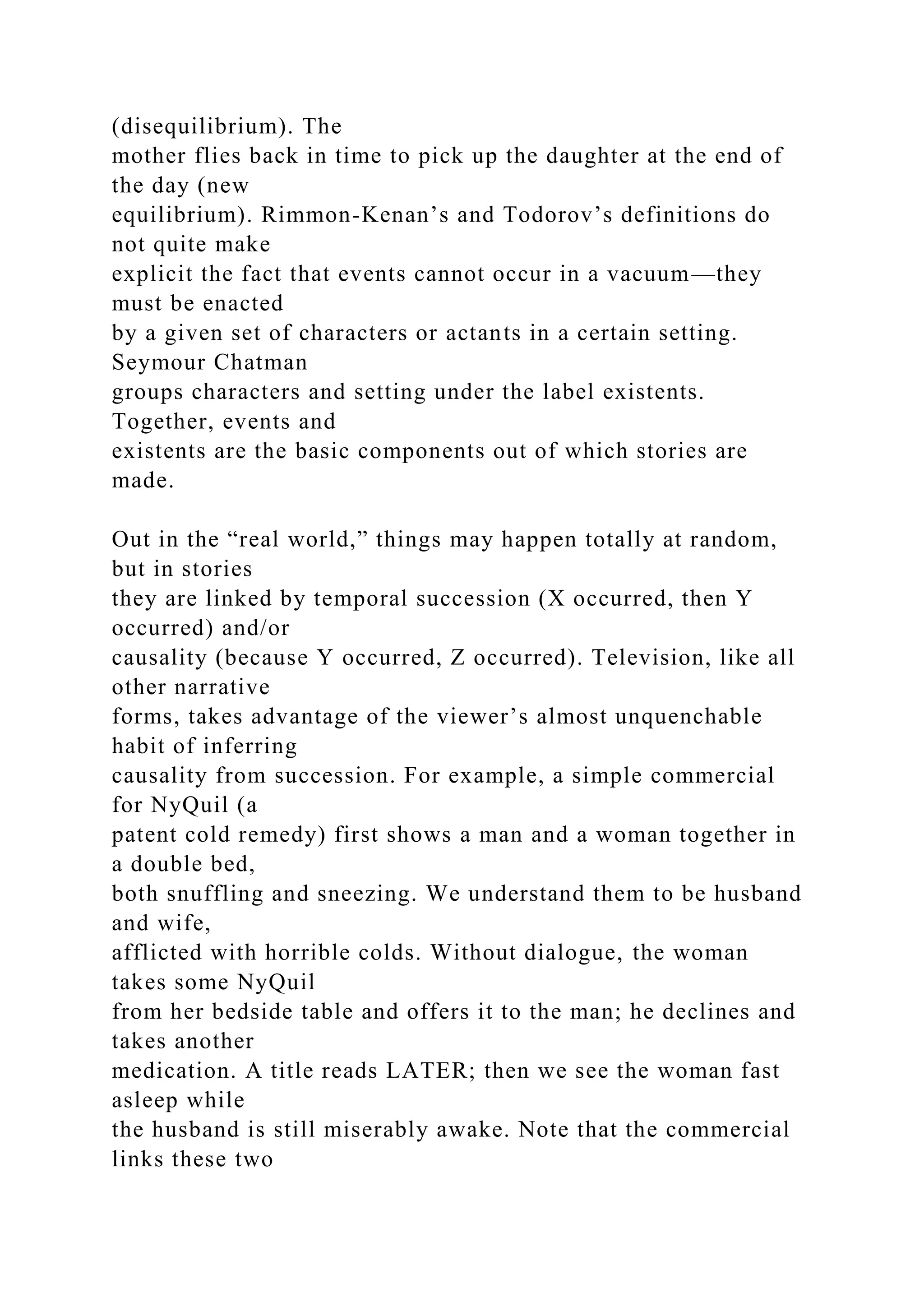 (disequilibrium). The
mother flies back in time to pick up the daughter at the end of
the day (new
equilibrium). Rimmon-Kenan’s and Todorov’s definitions do
not quite make
explicit the fact that events cannot occur in a vacuum—they
must be enacted
by a given set of characters or actants in a certain setting.
Seymour Chatman
groups characters and setting under the label existents.
Together, events and
existents are the basic components out of which stories are
made.
Out in the “real world,” things may happen totally at random,
but in stories
they are linked by temporal succession (X occurred, then Y
occurred) and/or
causality (because Y occurred, Z occurred). Television, like all
other narrative
forms, takes advantage of the viewer’s almost unquenchable
habit of inferring
causality from succession. For example, a simple commercial
for NyQuil (a
patent cold remedy) first shows a man and a woman together in
a double bed,
both snuffling and sneezing. We understand them to be husband
and wife,
afflicted with horrible colds. Without dialogue, the woman
takes some NyQuil
from her bedside table and offers it to the man; he declines and
takes another
medication. A title reads LATER; then we see the woman fast
asleep while
the husband is still miserably awake. Note that the commercial
links these two
 