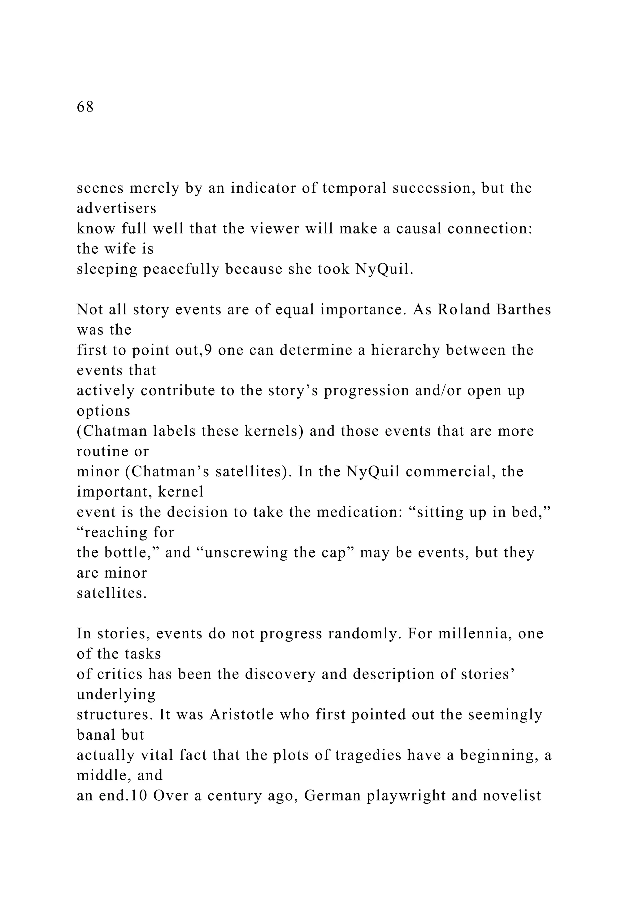 68
scenes merely by an indicator of temporal succession, but the
advertisers
know full well that the viewer will make a causal connection:
the wife is
sleeping peacefully because she took NyQuil.
Not all story events are of equal importance. As Roland Barthes
was the
first to point out,9 one can determine a hierarchy between the
events that
actively contribute to the story’s progression and/or open up
options
(Chatman labels these kernels) and those events that are more
routine or
minor (Chatman’s satellites). In the NyQuil commercial, the
important, kernel
event is the decision to take the medication: “sitting up in bed,”
“reaching for
the bottle,” and “unscrewing the cap” may be events, but they
are minor
satellites.
In stories, events do not progress randomly. For millennia, one
of the tasks
of critics has been the discovery and description of stories’
underlying
structures. It was Aristotle who first pointed out the seemingly
banal but
actually vital fact that the plots of tragedies have a beginning, a
middle, and
an end.10 Over a century ago, German playwright and novelist
 