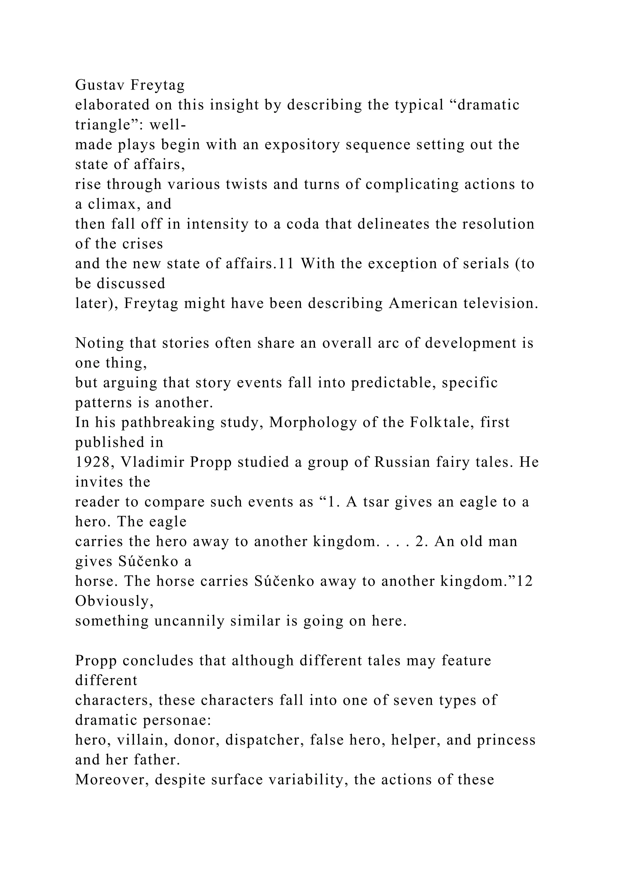Gustav Freytag
elaborated on this insight by describing the typical “dramatic
triangle”: well-
made plays begin with an expository sequence setting out the
state of affairs,
rise through various twists and turns of complicating actions to
a climax, and
then fall off in intensity to a coda that delineates the resolution
of the crises
and the new state of affairs.11 With the exception of serials (to
be discussed
later), Freytag might have been describing American television.
Noting that stories often share an overall arc of development is
one thing,
but arguing that story events fall into predictable, specific
patterns is another.
In his pathbreaking study, Morphology of the Folktale, first
published in
1928, Vladimir Propp studied a group of Russian fairy tales. He
invites the
reader to compare such events as “1. A tsar gives an eagle to a
hero. The eagle
carries the hero away to another kingdom. . . . 2. An old man
gives Súčenko a
horse. The horse carries Súčenko away to another kingdom.”12
Obviously,
something uncannily similar is going on here.
Propp concludes that although different tales may feature
different
characters, these characters fall into one of seven types of
dramatic personae:
hero, villain, donor, dispatcher, false hero, helper, and princess
and her father.
Moreover, despite surface variability, the actions of these
 