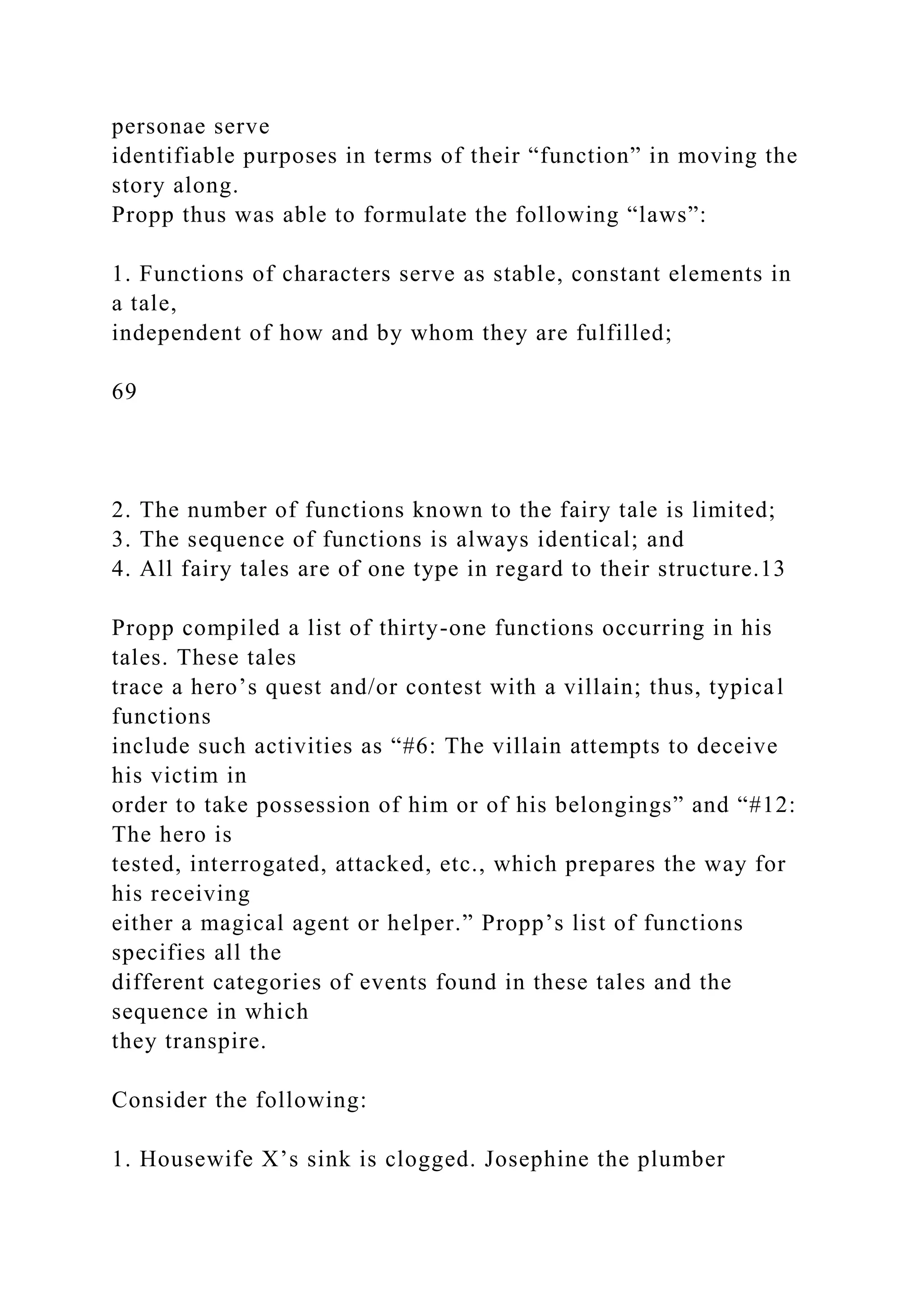 personae serve
identifiable purposes in terms of their “function” in moving the
story along.
Propp thus was able to formulate the following “laws”:
1. Functions of characters serve as stable, constant elements in
a tale,
independent of how and by whom they are fulfilled;
69
2. The number of functions known to the fairy tale is limited;
3. The sequence of functions is always identical; and
4. All fairy tales are of one type in regard to their structure.13
Propp compiled a list of thirty-one functions occurring in his
tales. These tales
trace a hero’s quest and/or contest with a villain; thus, typical
functions
include such activities as “#6: The villain attempts to deceive
his victim in
order to take possession of him or of his belongings” and “#12:
The hero is
tested, interrogated, attacked, etc., which prepares the way for
his receiving
either a magical agent or helper.” Propp’s list of functions
specifies all the
different categories of events found in these tales and the
sequence in which
they transpire.
Consider the following:
1. Housewife X’s sink is clogged. Josephine the plumber
 