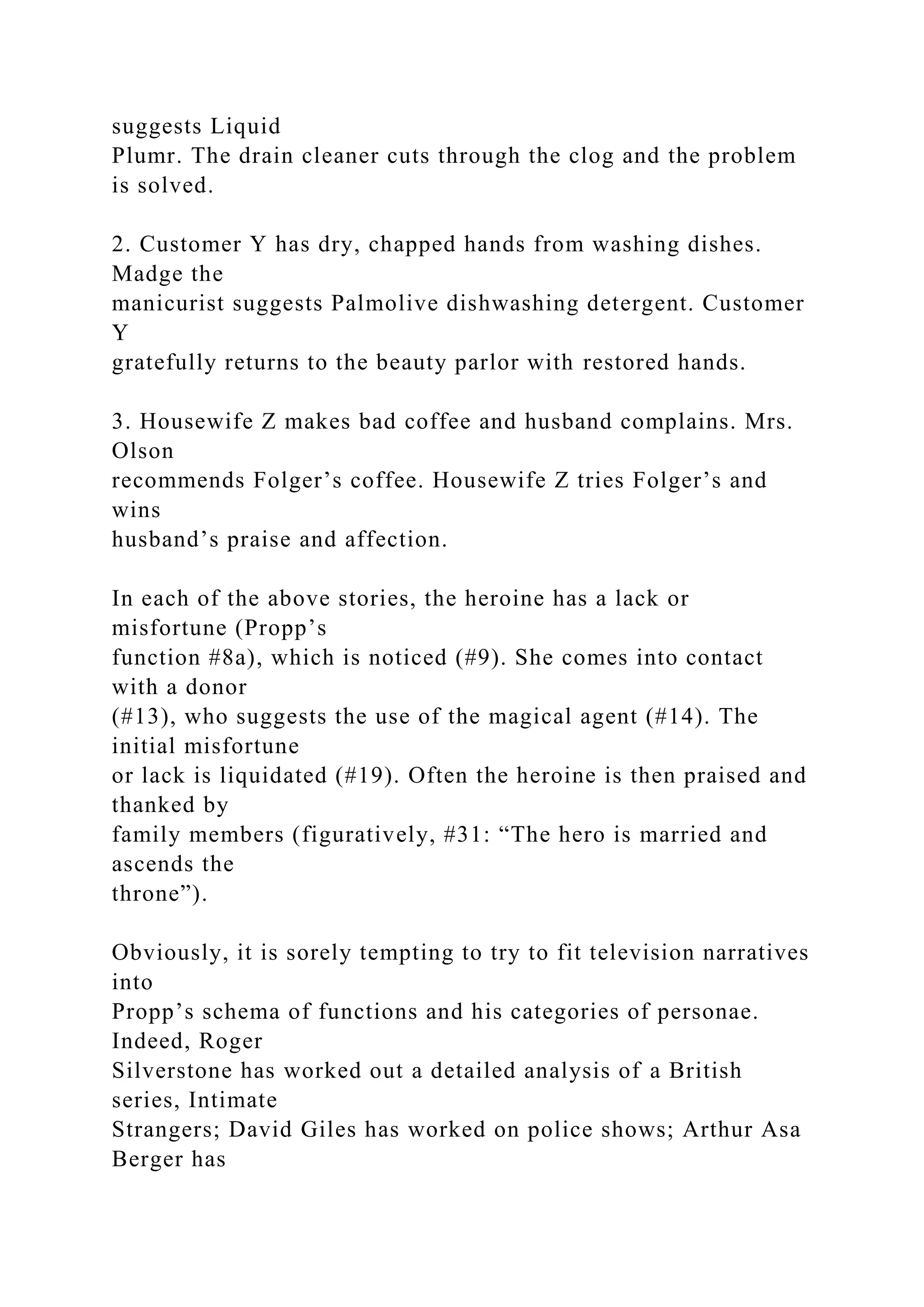 suggests Liquid
Plumr. The drain cleaner cuts through the clog and the problem
is solved.
2. Customer Y has dry, chapped hands from washing dishes.
Madge the
manicurist suggests Palmolive dishwashing detergent. Customer
Y
gratefully returns to the beauty parlor with restored hands.
3. Housewife Z makes bad coffee and husband complains. Mrs.
Olson
recommends Folger’s coffee. Housewife Z tries Folger’s and
wins
husband’s praise and affection.
In each of the above stories, the heroine has a lack or
misfortune (Propp’s
function #8a), which is noticed (#9). She comes into contact
with a donor
(#13), who suggests the use of the magical agent (#14). The
initial misfortune
or lack is liquidated (#19). Often the heroine is then praised and
thanked by
family members (figuratively, #31: “The hero is married and
ascends the
throne”).
Obviously, it is sorely tempting to try to fit television narratives
into
Propp’s schema of functions and his categories of personae.
Indeed, Roger
Silverstone has worked out a detailed analysis of a British
series, Intimate
Strangers; David Giles has worked on police shows; Arthur Asa
Berger has
 