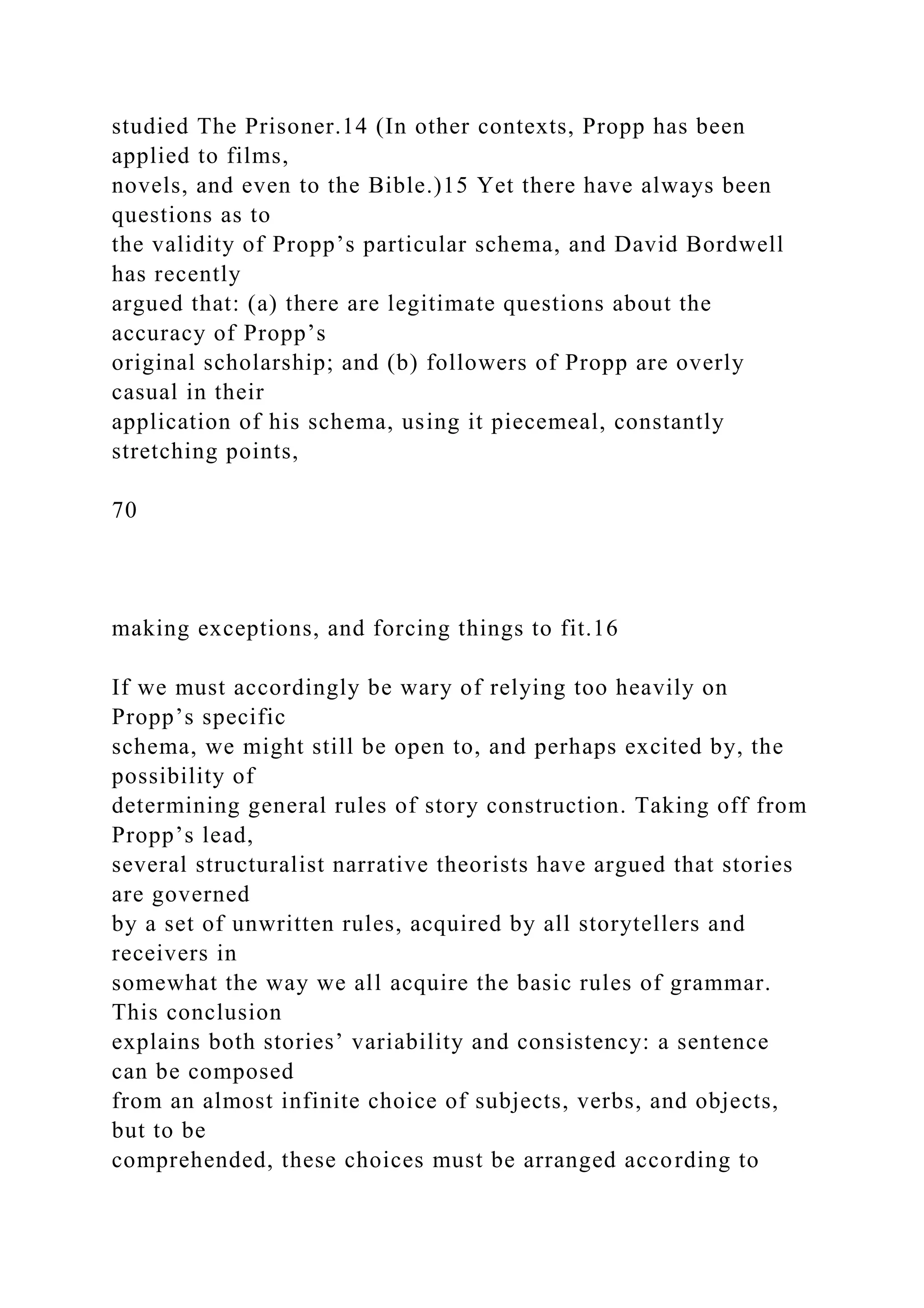 studied The Prisoner.14 (In other contexts, Propp has been
applied to films,
novels, and even to the Bible.)15 Yet there have always been
questions as to
the validity of Propp’s particular schema, and David Bordwell
has recently
argued that: (a) there are legitimate questions about the
accuracy of Propp’s
original scholarship; and (b) followers of Propp are overly
casual in their
application of his schema, using it piecemeal, constantly
stretching points,
70
making exceptions, and forcing things to fit.16
If we must accordingly be wary of relying too heavily on
Propp’s specific
schema, we might still be open to, and perhaps excited by, the
possibility of
determining general rules of story construction. Taking off from
Propp’s lead,
several structuralist narrative theorists have argued that stories
are governed
by a set of unwritten rules, acquired by all storytellers and
receivers in
somewhat the way we all acquire the basic rules of grammar.
This conclusion
explains both stories’ variability and consistency: a sentence
can be composed
from an almost infinite choice of subjects, verbs, and objects,
but to be
comprehended, these choices must be arranged according to
 