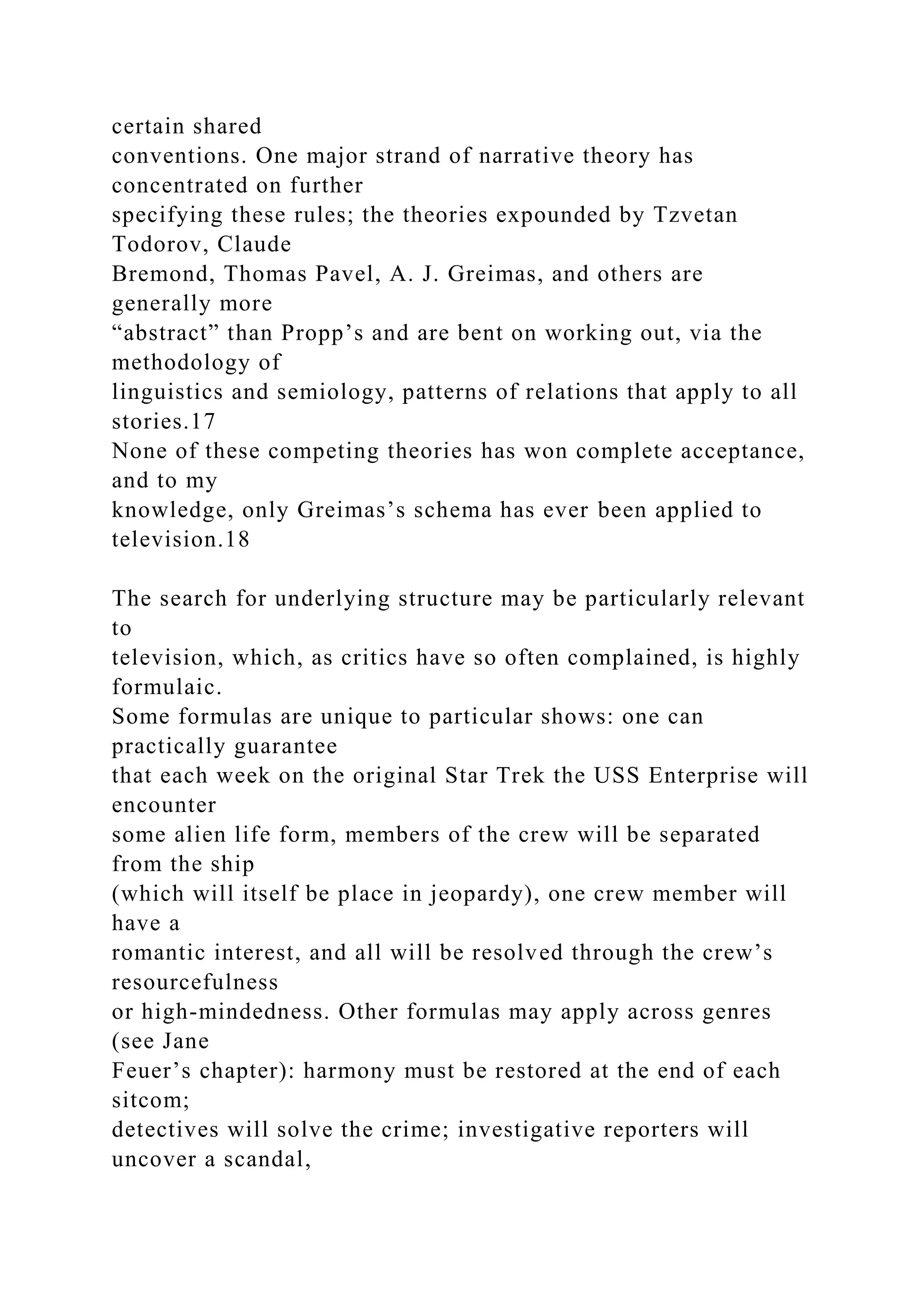 certain shared
conventions. One major strand of narrative theory has
concentrated on further
specifying these rules; the theories expounded by Tzvetan
Todorov, Claude
Bremond, Thomas Pavel, A. J. Greimas, and others are
generally more
“abstract” than Propp’s and are bent on working out, via the
methodology of
linguistics and semiology, patterns of relations that apply to all
stories.17
None of these competing theories has won complete acceptance,
and to my
knowledge, only Greimas’s schema has ever been applied to
television.18
The search for underlying structure may be particularly relevant
to
television, which, as critics have so often complained, is highly
formulaic.
Some formulas are unique to particular shows: one can
practically guarantee
that each week on the original Star Trek the USS Enterprise will
encounter
some alien life form, members of the crew will be separated
from the ship
(which will itself be place in jeopardy), one crew member will
have a
romantic interest, and all will be resolved through the crew’s
resourcefulness
or high-mindedness. Other formulas may apply across genres
(see Jane
Feuer’s chapter): harmony must be restored at the end of each
sitcom;
detectives will solve the crime; investigative reporters will
uncover a scandal,
 