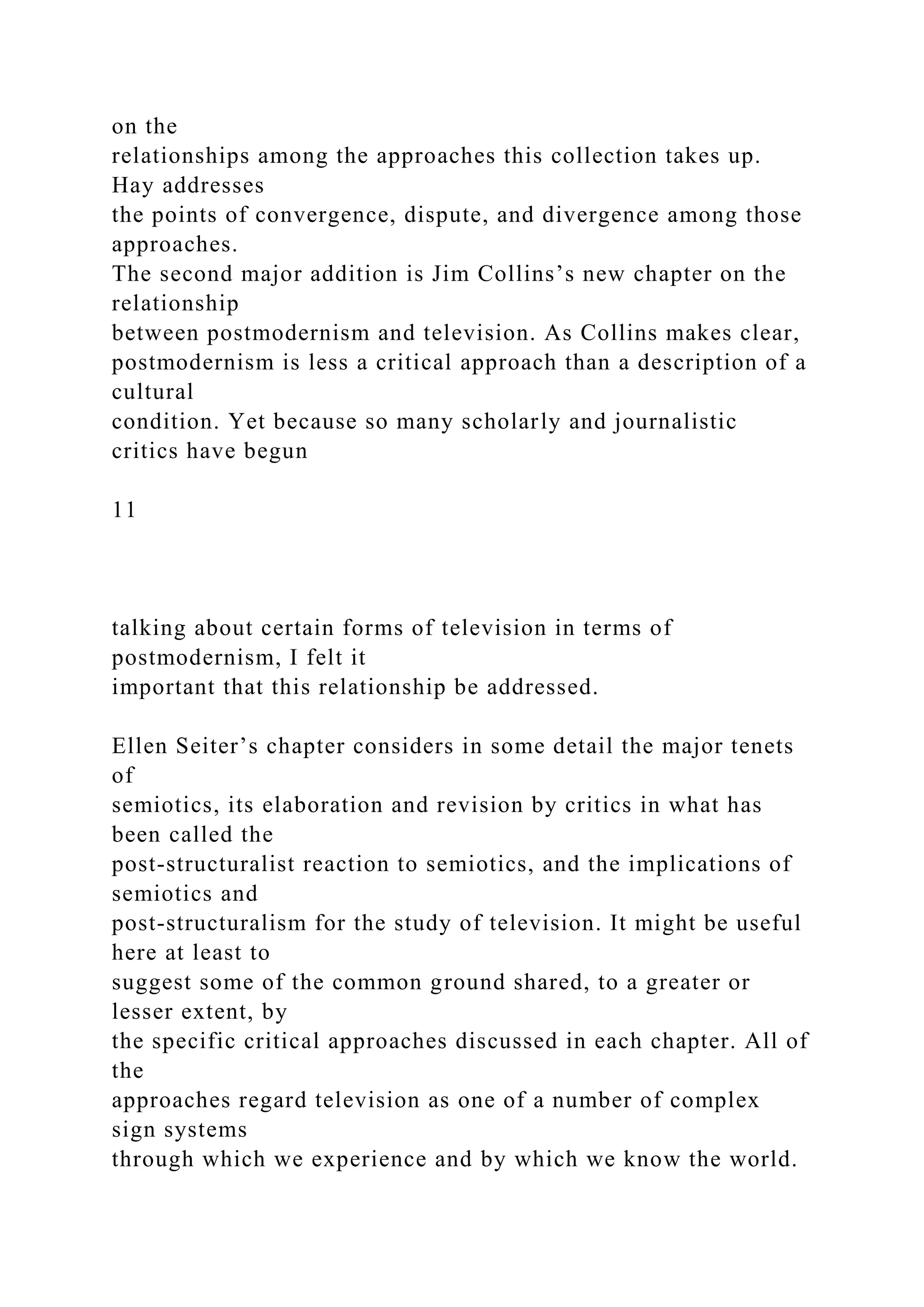 on the
relationships among the approaches this collection takes up.
Hay addresses
the points of convergence, dispute, and divergence among those
approaches.
The second major addition is Jim Collins’s new chapter on the
relationship
between postmodernism and television. As Collins makes clear,
postmodernism is less a critical approach than a description of a
cultural
condition. Yet because so many scholarly and journalistic
critics have begun
11
talking about certain forms of television in terms of
postmodernism, I felt it
important that this relationship be addressed.
Ellen Seiter’s chapter considers in some detail the major tenets
of
semiotics, its elaboration and revision by critics in what has
been called the
post-structuralist reaction to semiotics, and the implications of
semiotics and
post-structuralism for the study of television. It might be useful
here at least to
suggest some of the common ground shared, to a greater or
lesser extent, by
the specific critical approaches discussed in each chapter. All of
the
approaches regard television as one of a number of complex
sign systems
through which we experience and by which we know the world.
 