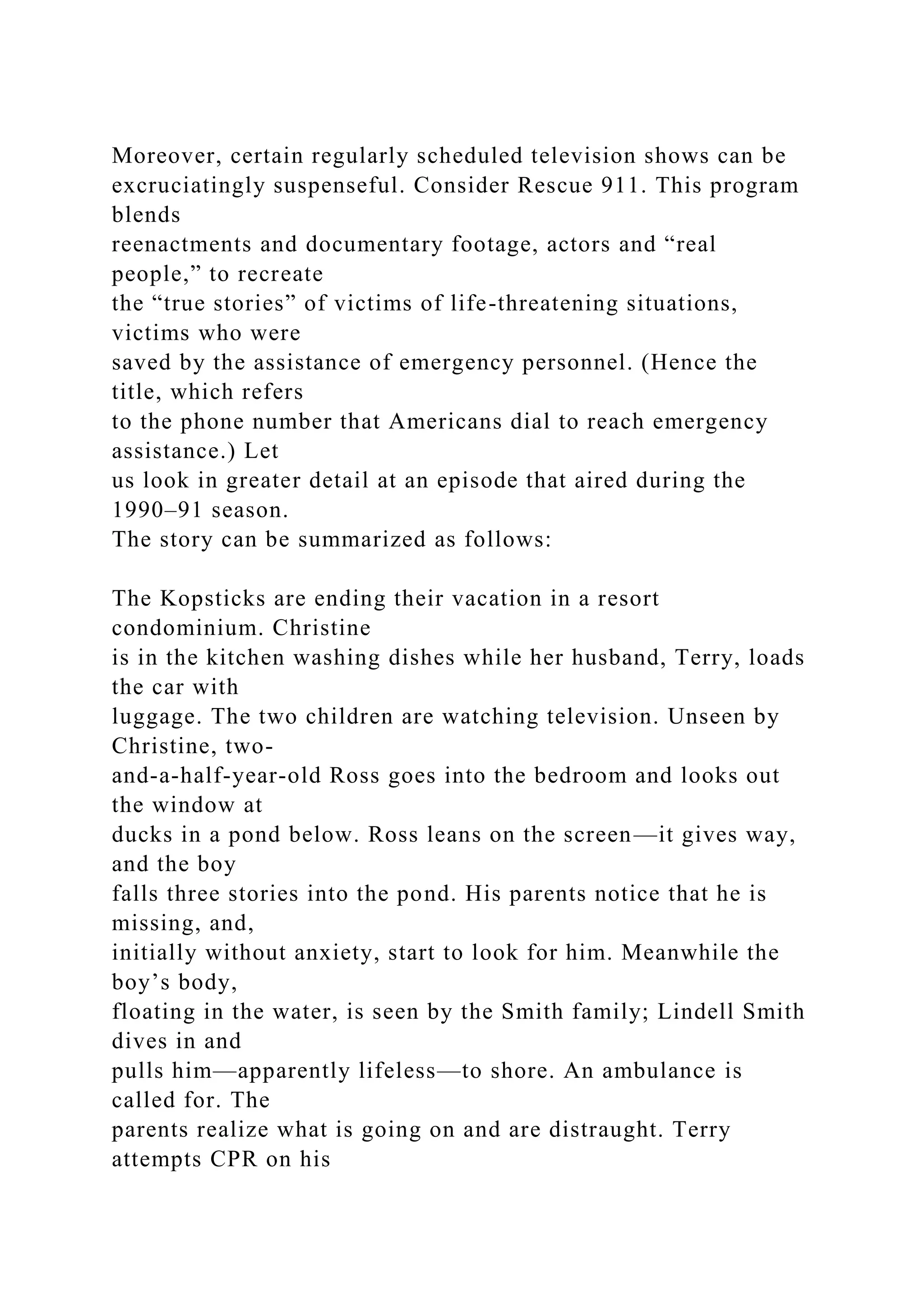 Moreover, certain regularly scheduled television shows can be
excruciatingly suspenseful. Consider Rescue 911. This program
blends
reenactments and documentary footage, actors and “real
people,” to recreate
the “true stories” of victims of life-threatening situations,
victims who were
saved by the assistance of emergency personnel. (Hence the
title, which refers
to the phone number that Americans dial to reach emergency
assistance.) Let
us look in greater detail at an episode that aired during the
1990–91 season.
The story can be summarized as follows:
The Kopsticks are ending their vacation in a resort
condominium. Christine
is in the kitchen washing dishes while her husband, Terry, loads
the car with
luggage. The two children are watching television. Unseen by
Christine, two-
and-a-half-year-old Ross goes into the bedroom and looks out
the window at
ducks in a pond below. Ross leans on the screen—it gives way,
and the boy
falls three stories into the pond. His parents notice that he is
missing, and,
initially without anxiety, start to look for him. Meanwhile the
boy’s body,
floating in the water, is seen by the Smith family; Lindell Smith
dives in and
pulls him—apparently lifeless—to shore. An ambulance is
called for. The
parents realize what is going on and are distraught. Terry
attempts CPR on his
 