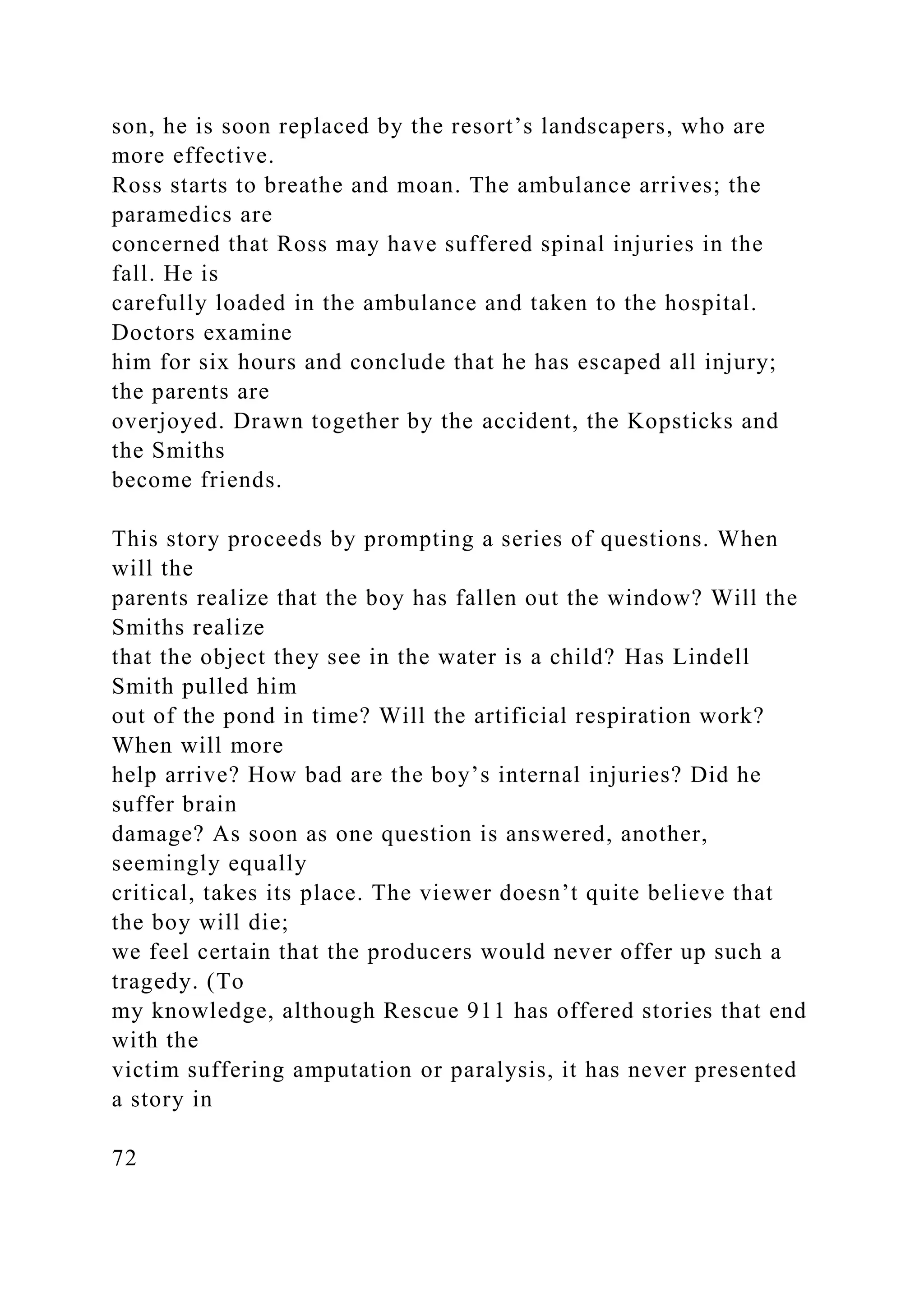 son, he is soon replaced by the resort’s landscapers, who are
more effective.
Ross starts to breathe and moan. The ambulance arrives; the
paramedics are
concerned that Ross may have suffered spinal injuries in the
fall. He is
carefully loaded in the ambulance and taken to the hospital.
Doctors examine
him for six hours and conclude that he has escaped all injury;
the parents are
overjoyed. Drawn together by the accident, the Kopsticks and
the Smiths
become friends.
This story proceeds by prompting a series of questions. When
will the
parents realize that the boy has fallen out the window? Will the
Smiths realize
that the object they see in the water is a child? Has Lindell
Smith pulled him
out of the pond in time? Will the artificial respiration work?
When will more
help arrive? How bad are the boy’s internal injuries? Did he
suffer brain
damage? As soon as one question is answered, another,
seemingly equally
critical, takes its place. The viewer doesn’t quite believe that
the boy will die;
we feel certain that the producers would never offer up such a
tragedy. (To
my knowledge, although Rescue 911 has offered stories that end
with the
victim suffering amputation or paralysis, it has never presented
a story in
72
 