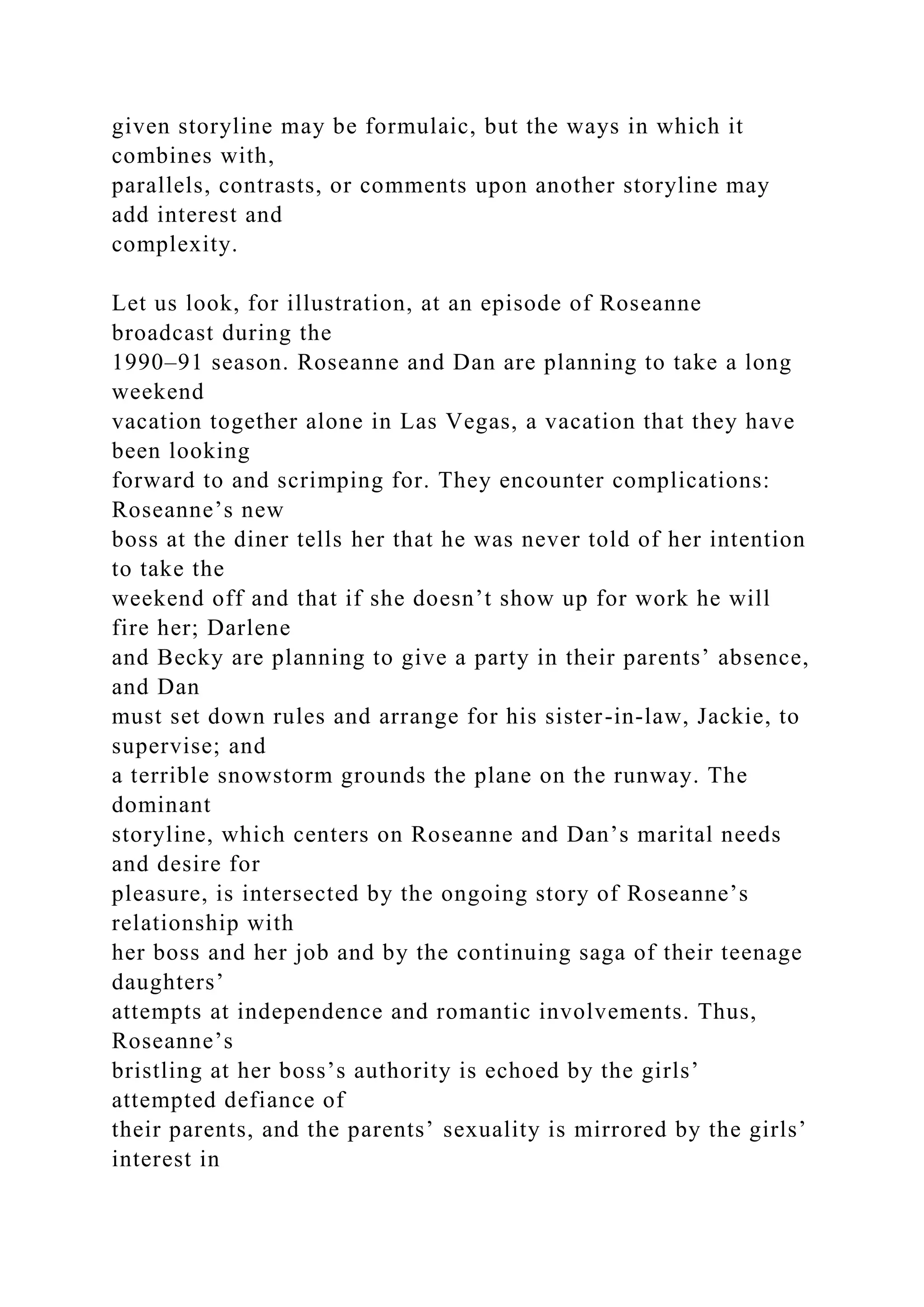 given storyline may be formulaic, but the ways in which it
combines with,
parallels, contrasts, or comments upon another storyline may
add interest and
complexity.
Let us look, for illustration, at an episode of Roseanne
broadcast during the
1990–91 season. Roseanne and Dan are planning to take a long
weekend
vacation together alone in Las Vegas, a vacation that they have
been looking
forward to and scrimping for. They encounter complications:
Roseanne’s new
boss at the diner tells her that he was never told of her intention
to take the
weekend off and that if she doesn’t show up for work he will
fire her; Darlene
and Becky are planning to give a party in their parents’ absence,
and Dan
must set down rules and arrange for his sister-in-law, Jackie, to
supervise; and
a terrible snowstorm grounds the plane on the runway. The
dominant
storyline, which centers on Roseanne and Dan’s marital needs
and desire for
pleasure, is intersected by the ongoing story of Roseanne’s
relationship with
her boss and her job and by the continuing saga of their teenage
daughters’
attempts at independence and romantic involvements. Thus,
Roseanne’s
bristling at her boss’s authority is echoed by the girls’
attempted defiance of
their parents, and the parents’ sexuality is mirrored by the girls’
interest in
 