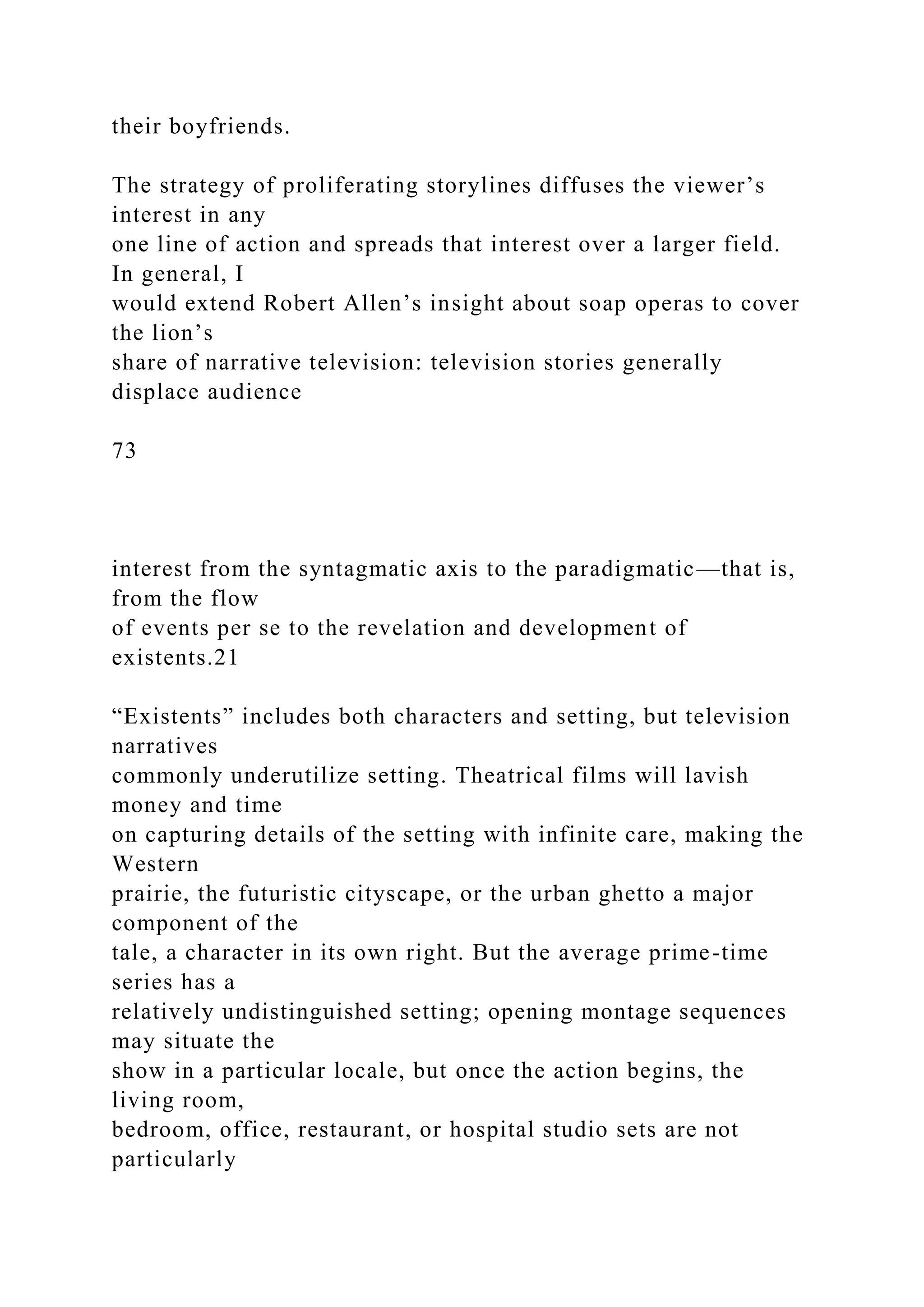 their boyfriends.
The strategy of proliferating storylines diffuses the viewer’s
interest in any
one line of action and spreads that interest over a larger field.
In general, I
would extend Robert Allen’s insight about soap operas to cover
the lion’s
share of narrative television: television stories generally
displace audience
73
interest from the syntagmatic axis to the paradigmatic—that is,
from the flow
of events per se to the revelation and development of
existents.21
“Existents” includes both characters and setting, but television
narratives
commonly underutilize setting. Theatrical films will lavish
money and time
on capturing details of the setting with infinite care, making the
Western
prairie, the futuristic cityscape, or the urban ghetto a major
component of the
tale, a character in its own right. But the average prime-time
series has a
relatively undistinguished setting; opening montage sequences
may situate the
show in a particular locale, but once the action begins, the
living room,
bedroom, office, restaurant, or hospital studio sets are not
particularly
 