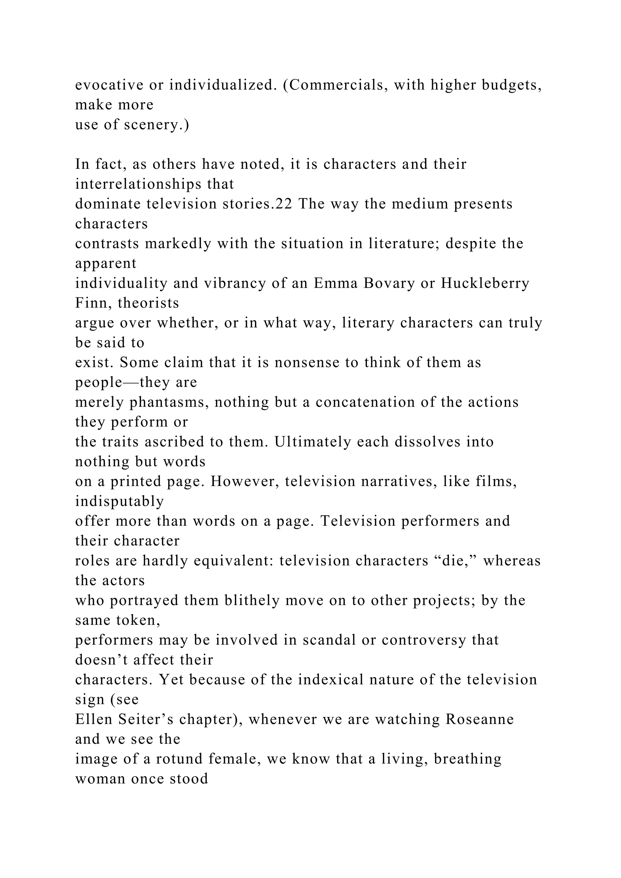 evocative or individualized. (Commercials, with higher budgets,
make more
use of scenery.)
In fact, as others have noted, it is characters and their
interrelationships that
dominate television stories.22 The way the medium presents
characters
contrasts markedly with the situation in literature; despite the
apparent
individuality and vibrancy of an Emma Bovary or Huckleberry
Finn, theorists
argue over whether, or in what way, literary characters can truly
be said to
exist. Some claim that it is nonsense to think of them as
people—they are
merely phantasms, nothing but a concatenation of the actions
they perform or
the traits ascribed to them. Ultimately each dissolves into
nothing but words
on a printed page. However, television narratives, like films,
indisputably
offer more than words on a page. Television performers and
their character
roles are hardly equivalent: television characters “die,” whereas
the actors
who portrayed them blithely move on to other projects; by the
same token,
performers may be involved in scandal or controversy that
doesn’t affect their
characters. Yet because of the indexical nature of the television
sign (see
Ellen Seiter’s chapter), whenever we are watching Roseanne
and we see the
image of a rotund female, we know that a living, breathing
woman once stood
 