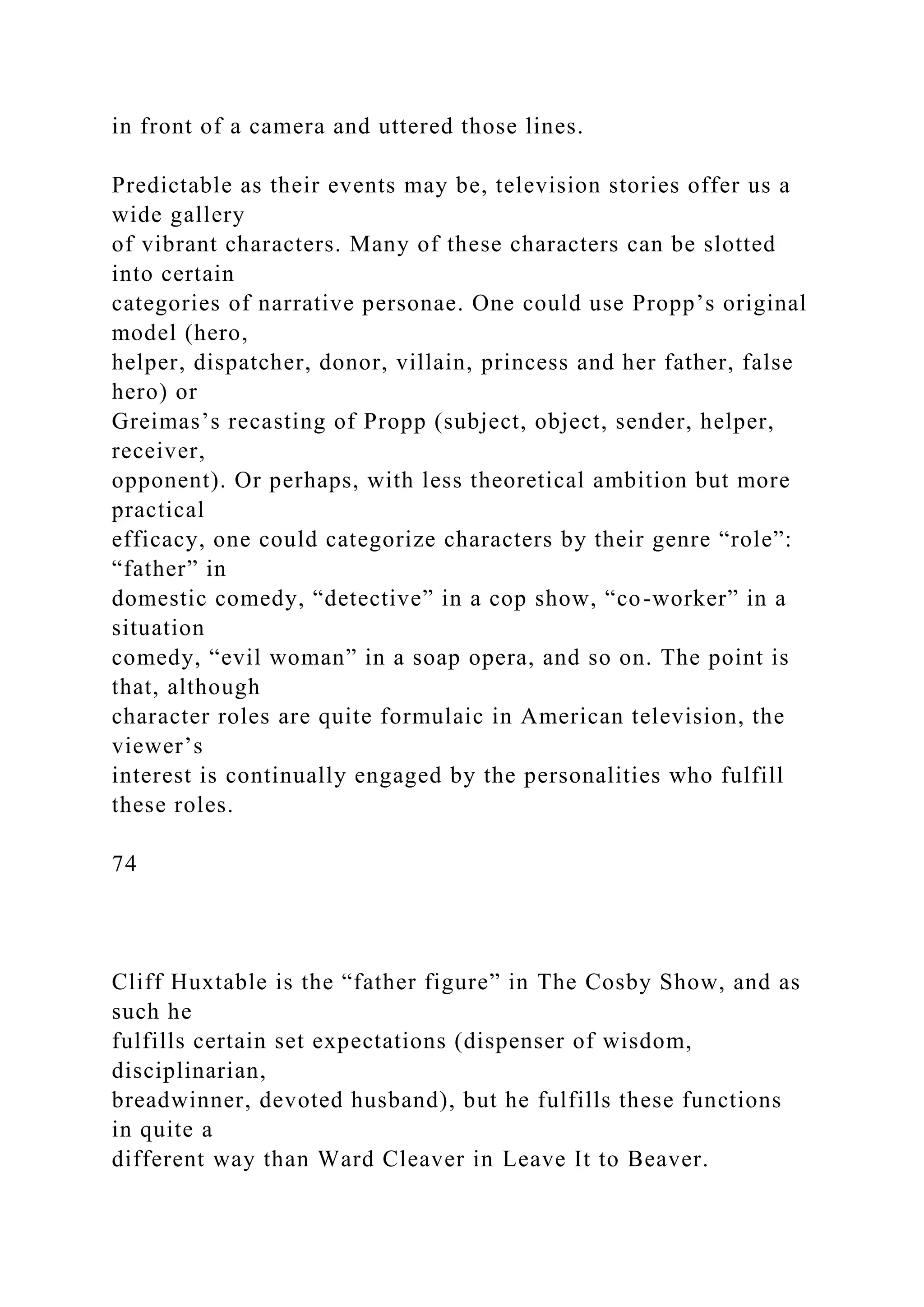 in front of a camera and uttered those lines.
Predictable as their events may be, television stories offer us a
wide gallery
of vibrant characters. Many of these characters can be slotted
into certain
categories of narrative personae. One could use Propp’s original
model (hero,
helper, dispatcher, donor, villain, princess and her father, false
hero) or
Greimas’s recasting of Propp (subject, object, sender, helper,
receiver,
opponent). Or perhaps, with less theoretical ambition but more
practical
efficacy, one could categorize characters by their genre “role”:
“father” in
domestic comedy, “detective” in a cop show, “co-worker” in a
situation
comedy, “evil woman” in a soap opera, and so on. The point is
that, although
character roles are quite formulaic in American television, the
viewer’s
interest is continually engaged by the personalities who fulfill
these roles.
74
Cliff Huxtable is the “father figure” in The Cosby Show, and as
such he
fulfills certain set expectations (dispenser of wisdom,
disciplinarian,
breadwinner, devoted husband), but he fulfills these functions
in quite a
different way than Ward Cleaver in Leave It to Beaver.
 
