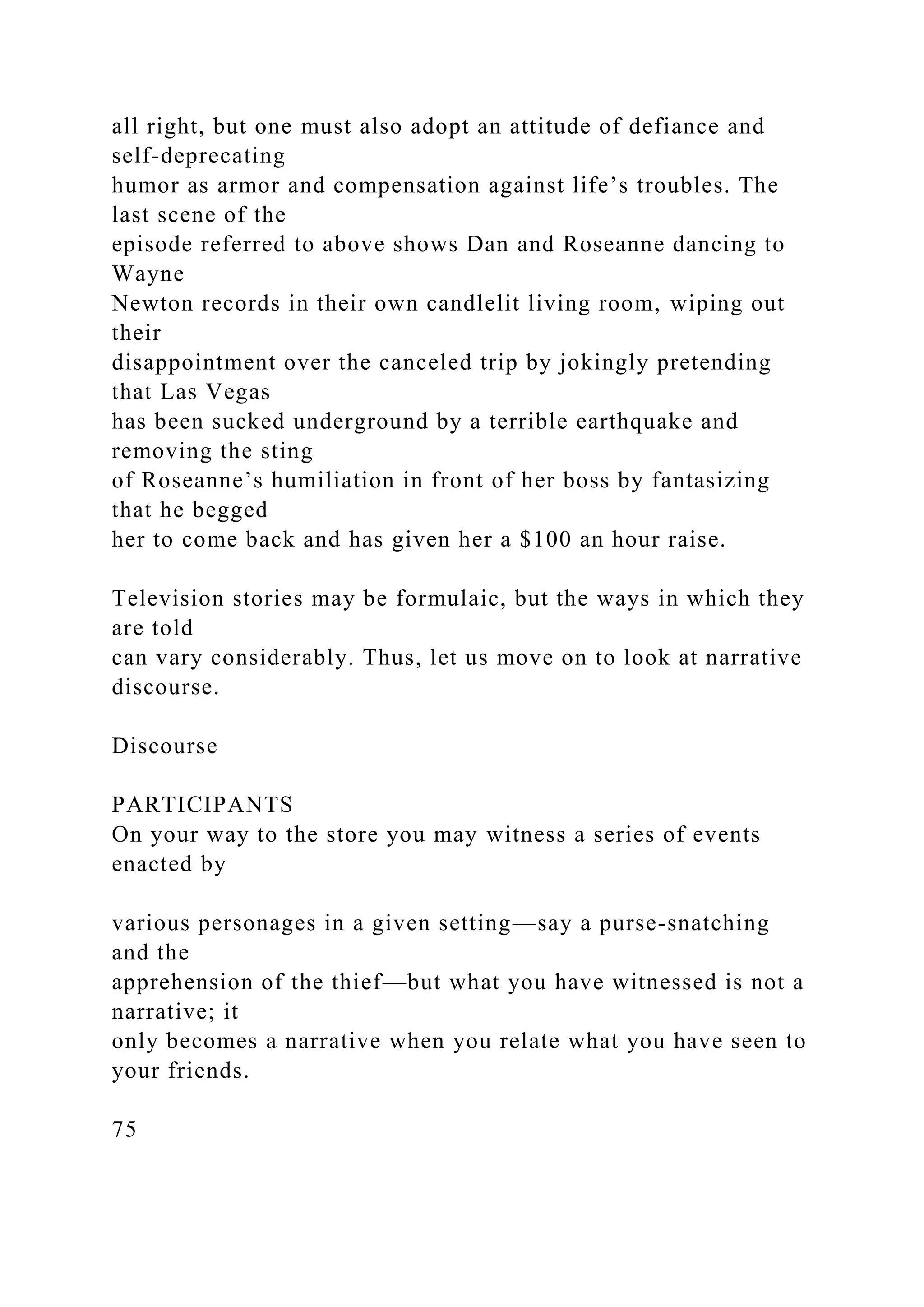 all right, but one must also adopt an attitude of defiance and
self-deprecating
humor as armor and compensation against life’s troubles. The
last scene of the
episode referred to above shows Dan and Roseanne dancing to
Wayne
Newton records in their own candlelit living room, wiping out
their
disappointment over the canceled trip by jokingly pretending
that Las Vegas
has been sucked underground by a terrible earthquake and
removing the sting
of Roseanne’s humiliation in front of her boss by fantasizing
that he begged
her to come back and has given her a $100 an hour raise.
Television stories may be formulaic, but the ways in which they
are told
can vary considerably. Thus, let us move on to look at narrative
discourse.
Discourse
PARTICIPANTS
On your way to the store you may witness a series of events
enacted by
various personages in a given setting—say a purse-snatching
and the
apprehension of the thief—but what you have witnessed is not a
narrative; it
only becomes a narrative when you relate what you have seen to
your friends.
75
 