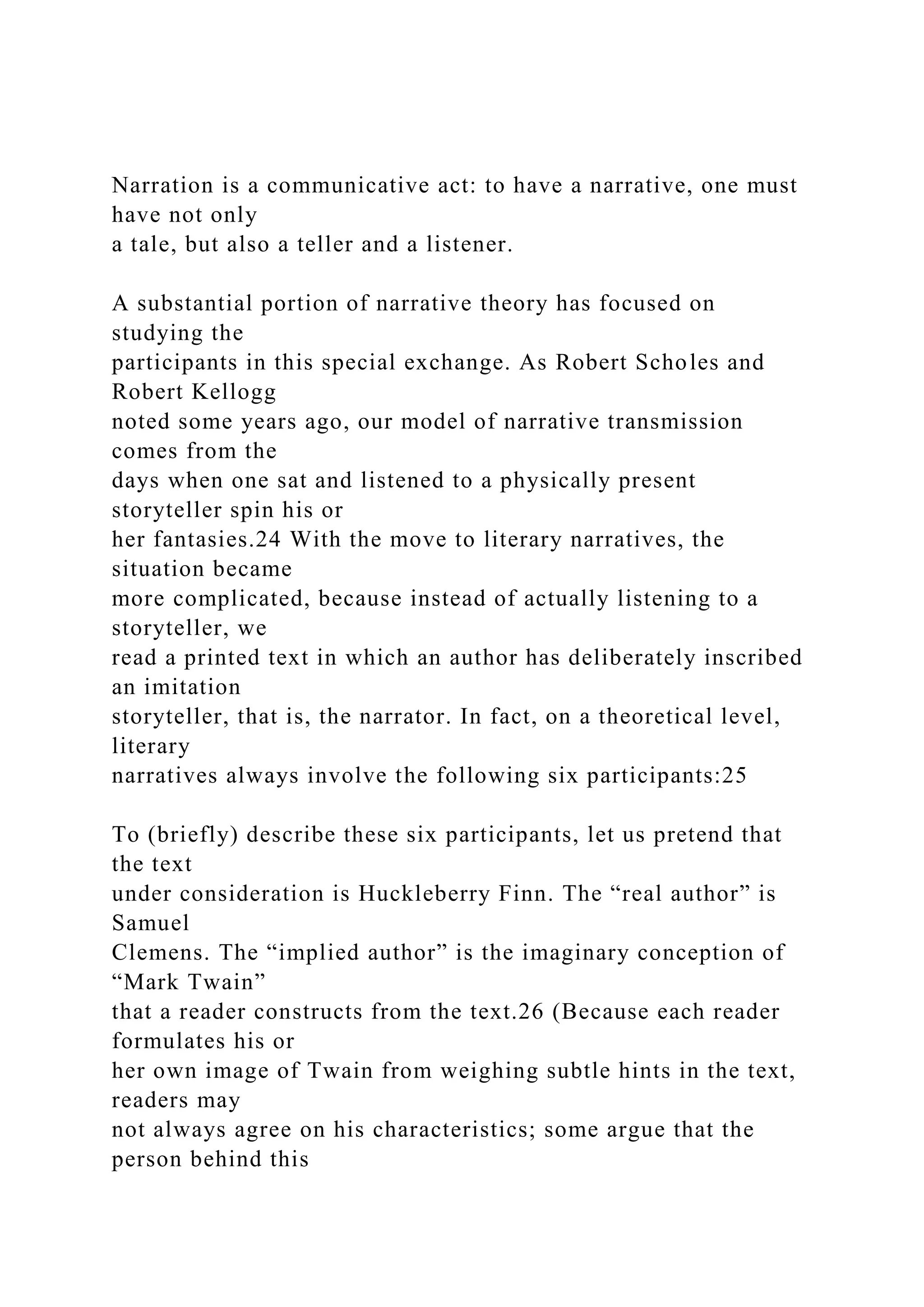 Narration is a communicative act: to have a narrative, one must
have not only
a tale, but also a teller and a listener.
A substantial portion of narrative theory has focused on
studying the
participants in this special exchange. As Robert Scholes and
Robert Kellogg
noted some years ago, our model of narrative transmission
comes from the
days when one sat and listened to a physically present
storyteller spin his or
her fantasies.24 With the move to literary narratives, the
situation became
more complicated, because instead of actually listening to a
storyteller, we
read a printed text in which an author has deliberately inscribed
an imitation
storyteller, that is, the narrator. In fact, on a theoretical level,
literary
narratives always involve the following six participants:25
To (briefly) describe these six participants, let us pretend that
the text
under consideration is Huckleberry Finn. The “real author” is
Samuel
Clemens. The “implied author” is the imaginary conception of
“Mark Twain”
that a reader constructs from the text.26 (Because each reader
formulates his or
her own image of Twain from weighing subtle hints in the text,
readers may
not always agree on his characteristics; some argue that the
person behind this
 