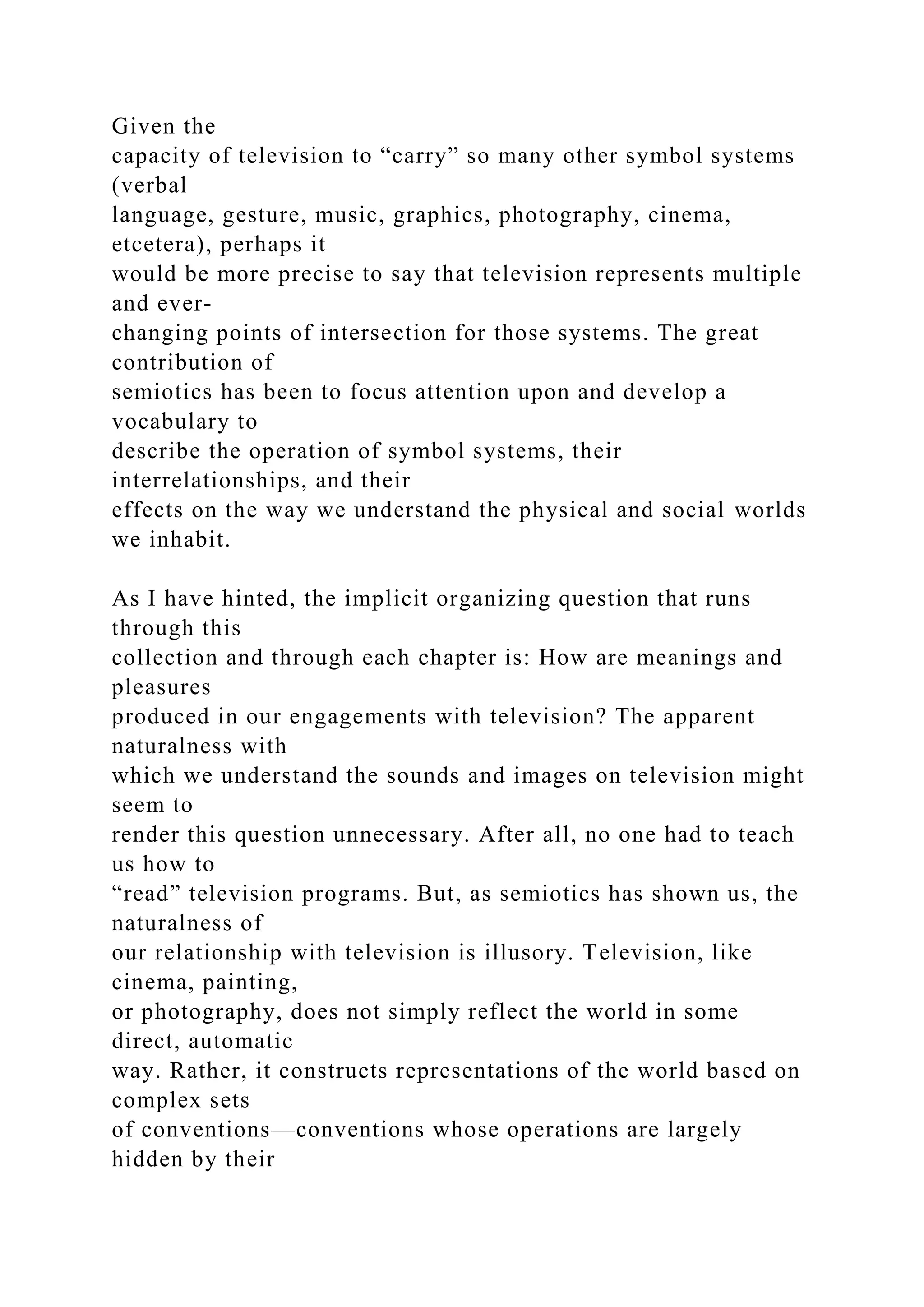 Given the
capacity of television to “carry” so many other symbol systems
(verbal
language, gesture, music, graphics, photography, cinema,
etcetera), perhaps it
would be more precise to say that television represents multiple
and ever-
changing points of intersection for those systems. The great
contribution of
semiotics has been to focus attention upon and develop a
vocabulary to
describe the operation of symbol systems, their
interrelationships, and their
effects on the way we understand the physical and social worlds
we inhabit.
As I have hinted, the implicit organizing question that runs
through this
collection and through each chapter is: How are meanings and
pleasures
produced in our engagements with television? The apparent
naturalness with
which we understand the sounds and images on television might
seem to
render this question unnecessary. After all, no one had to teach
us how to
“read” television programs. But, as semiotics has shown us, the
naturalness of
our relationship with television is illusory. Television, like
cinema, painting,
or photography, does not simply reflect the world in some
direct, automatic
way. Rather, it constructs representations of the world based on
complex sets
of conventions—conventions whose operations are largely
hidden by their
 