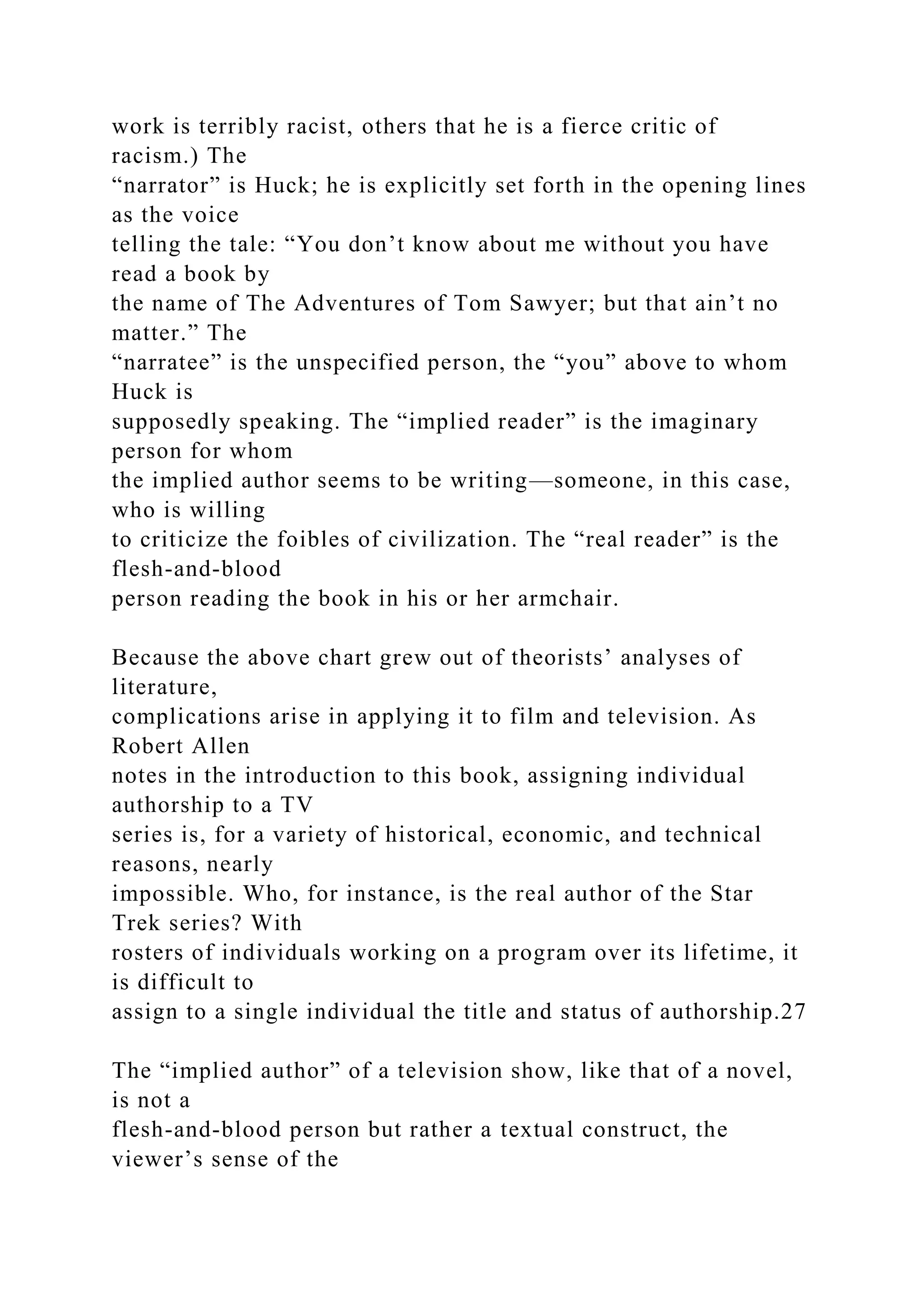 work is terribly racist, others that he is a fierce critic of
racism.) The
“narrator” is Huck; he is explicitly set forth in the opening lines
as the voice
telling the tale: “You don’t know about me without you have
read a book by
the name of The Adventures of Tom Sawyer; but that ain’t no
matter.” The
“narratee” is the unspecified person, the “you” above to whom
Huck is
supposedly speaking. The “implied reader” is the imaginary
person for whom
the implied author seems to be writing—someone, in this case,
who is willing
to criticize the foibles of civilization. The “real reader” is the
flesh-and-blood
person reading the book in his or her armchair.
Because the above chart grew out of theorists’ analyses of
literature,
complications arise in applying it to film and television. As
Robert Allen
notes in the introduction to this book, assigning individual
authorship to a TV
series is, for a variety of historical, economic, and technical
reasons, nearly
impossible. Who, for instance, is the real author of the Star
Trek series? With
rosters of individuals working on a program over its lifetime, it
is difficult to
assign to a single individual the title and status of authorship.27
The “implied author” of a television show, like that of a novel,
is not a
flesh-and-blood person but rather a textual construct, the
viewer’s sense of the
 