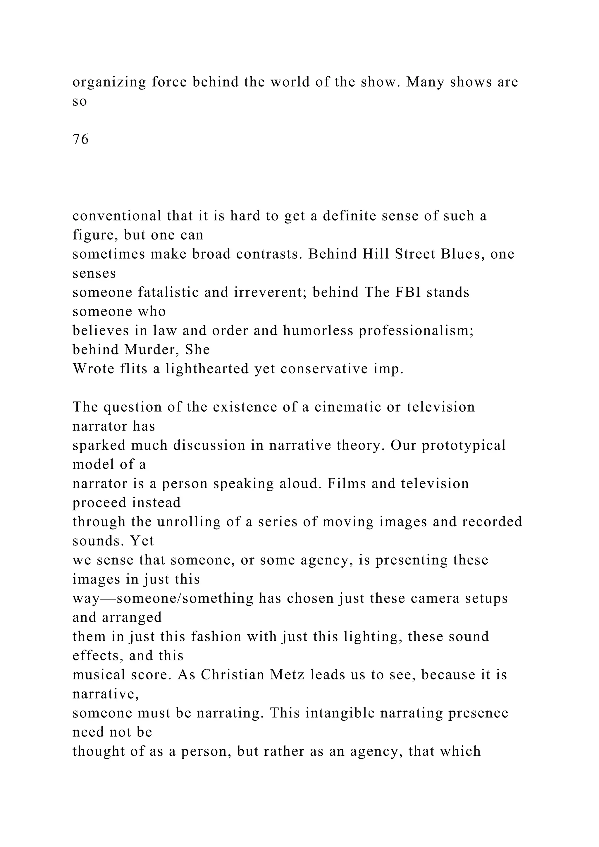 organizing force behind the world of the show. Many shows are
so
76
conventional that it is hard to get a definite sense of such a
figure, but one can
sometimes make broad contrasts. Behind Hill Street Blues, one
senses
someone fatalistic and irreverent; behind The FBI stands
someone who
believes in law and order and humorless professionalism;
behind Murder, She
Wrote flits a lighthearted yet conservative imp.
The question of the existence of a cinematic or television
narrator has
sparked much discussion in narrative theory. Our prototypical
model of a
narrator is a person speaking aloud. Films and television
proceed instead
through the unrolling of a series of moving images and recorded
sounds. Yet
we sense that someone, or some agency, is presenting these
images in just this
way—someone/something has chosen just these camera setups
and arranged
them in just this fashion with just this lighting, these sound
effects, and this
musical score. As Christian Metz leads us to see, because it is
narrative,
someone must be narrating. This intangible narrating presence
need not be
thought of as a person, but rather as an agency, that which
 