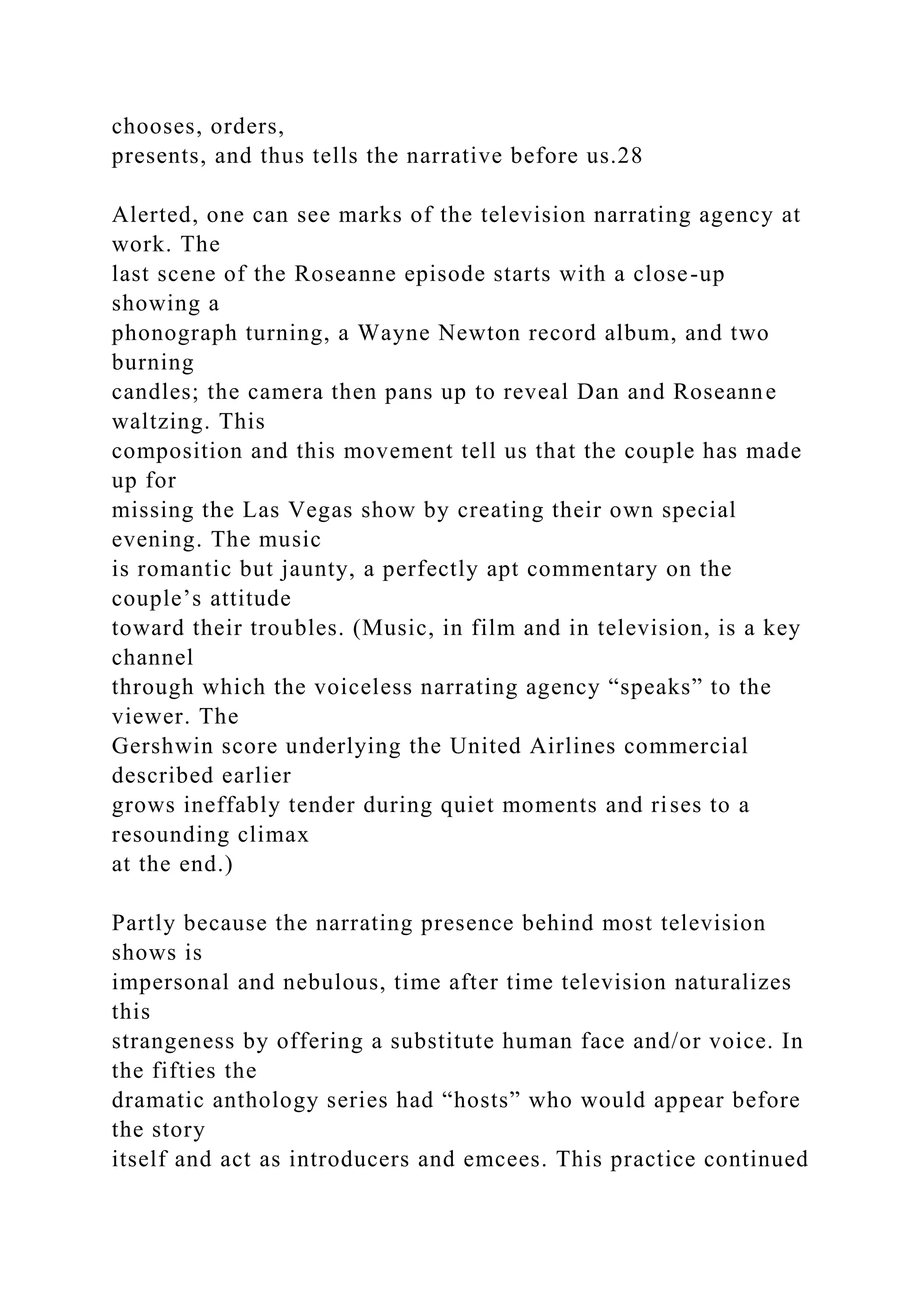 chooses, orders,
presents, and thus tells the narrative before us.28
Alerted, one can see marks of the television narrating agency at
work. The
last scene of the Roseanne episode starts with a close-up
showing a
phonograph turning, a Wayne Newton record album, and two
burning
candles; the camera then pans up to reveal Dan and Roseanne
waltzing. This
composition and this movement tell us that the couple has made
up for
missing the Las Vegas show by creating their own special
evening. The music
is romantic but jaunty, a perfectly apt commentary on the
couple’s attitude
toward their troubles. (Music, in film and in television, is a key
channel
through which the voiceless narrating agency “speaks” to the
viewer. The
Gershwin score underlying the United Airlines commercial
described earlier
grows ineffably tender during quiet moments and rises to a
resounding climax
at the end.)
Partly because the narrating presence behind most television
shows is
impersonal and nebulous, time after time television naturalizes
this
strangeness by offering a substitute human face and/or voice. In
the fifties the
dramatic anthology series had “hosts” who would appear before
the story
itself and act as introducers and emcees. This practice continued
 