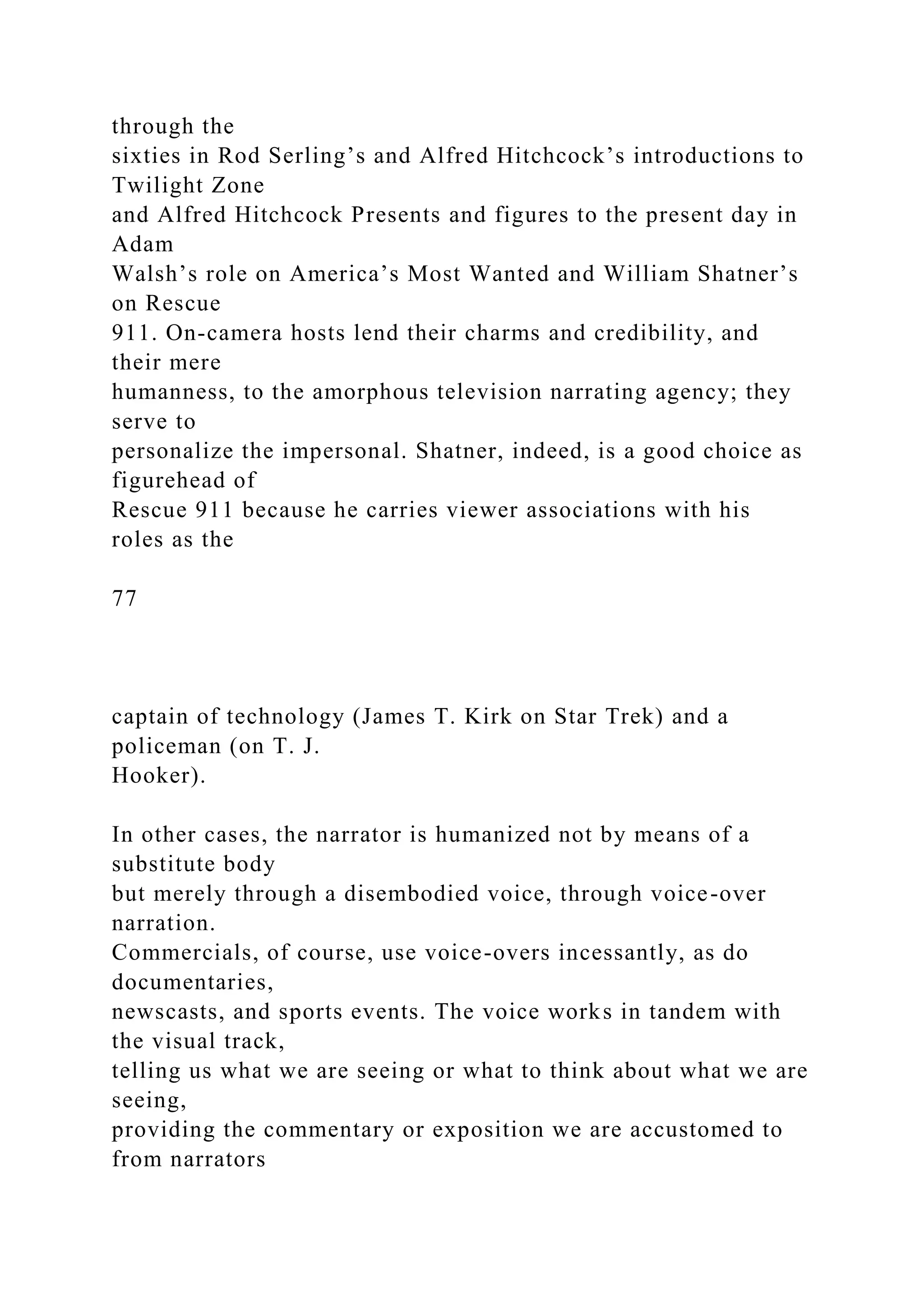 through the
sixties in Rod Serling’s and Alfred Hitchcock’s introductions to
Twilight Zone
and Alfred Hitchcock Presents and figures to the present day in
Adam
Walsh’s role on America’s Most Wanted and William Shatner’s
on Rescue
911. On-camera hosts lend their charms and credibility, and
their mere
humanness, to the amorphous television narrating agency; they
serve to
personalize the impersonal. Shatner, indeed, is a good choice as
figurehead of
Rescue 911 because he carries viewer associations with his
roles as the
77
captain of technology (James T. Kirk on Star Trek) and a
policeman (on T. J.
Hooker).
In other cases, the narrator is humanized not by means of a
substitute body
but merely through a disembodied voice, through voice-over
narration.
Commercials, of course, use voice-overs incessantly, as do
documentaries,
newscasts, and sports events. The voice works in tandem with
the visual track,
telling us what we are seeing or what to think about what we are
seeing,
providing the commentary or exposition we are accustomed to
from narrators
 