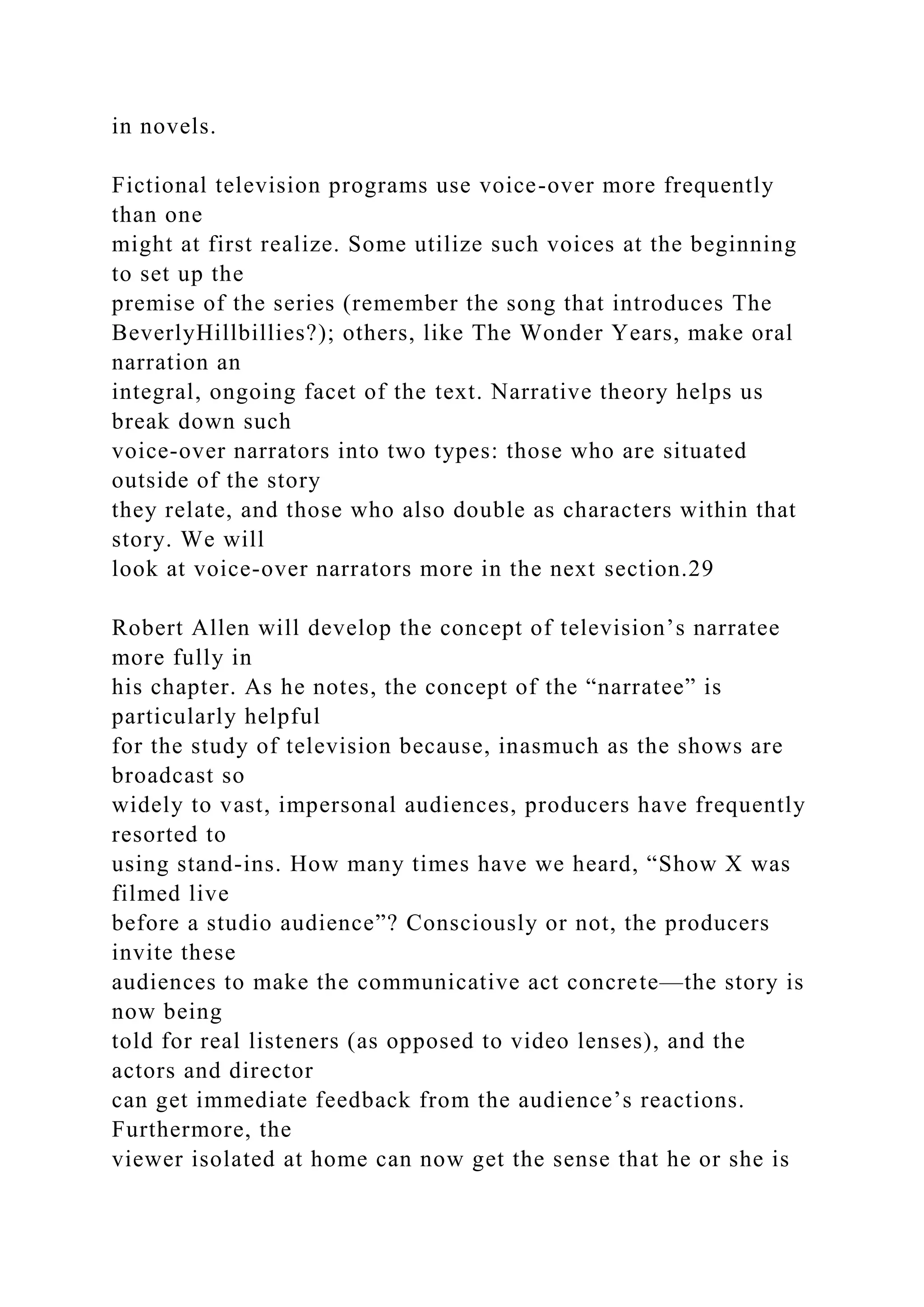 in novels.
Fictional television programs use voice-over more frequently
than one
might at first realize. Some utilize such voices at the beginning
to set up the
premise of the series (remember the song that introduces The
BeverlyHillbillies?); others, like The Wonder Years, make oral
narration an
integral, ongoing facet of the text. Narrative theory helps us
break down such
voice-over narrators into two types: those who are situated
outside of the story
they relate, and those who also double as characters within that
story. We will
look at voice-over narrators more in the next section.29
Robert Allen will develop the concept of television’s narratee
more fully in
his chapter. As he notes, the concept of the “narratee” is
particularly helpful
for the study of television because, inasmuch as the shows are
broadcast so
widely to vast, impersonal audiences, producers have frequently
resorted to
using stand-ins. How many times have we heard, “Show X was
filmed live
before a studio audience”? Consciously or not, the producers
invite these
audiences to make the communicative act concrete—the story is
now being
told for real listeners (as opposed to video lenses), and the
actors and director
can get immediate feedback from the audience’s reactions.
Furthermore, the
viewer isolated at home can now get the sense that he or she is
 