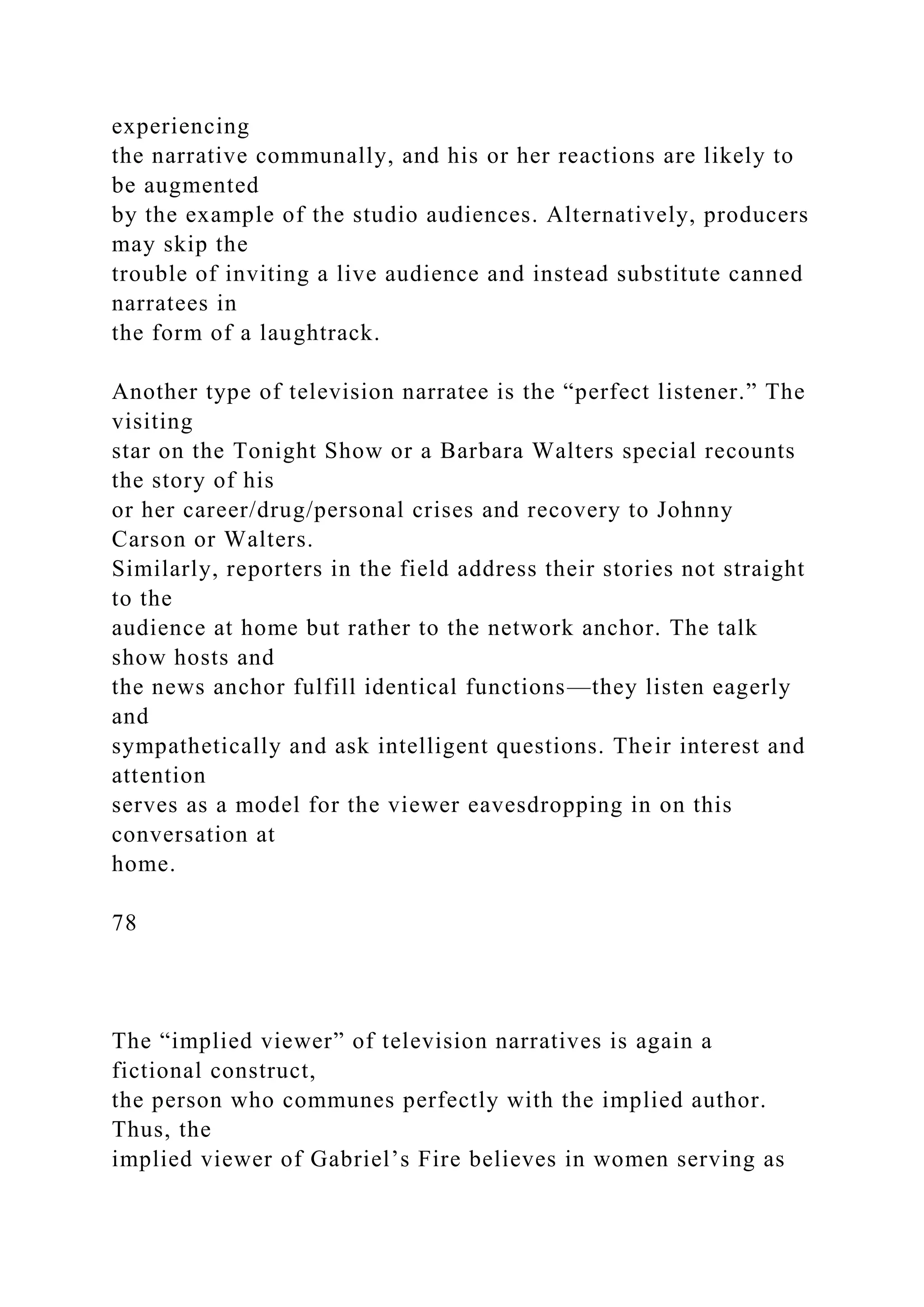 experiencing
the narrative communally, and his or her reactions are likely to
be augmented
by the example of the studio audiences. Alternatively, producers
may skip the
trouble of inviting a live audience and instead substitute canned
narratees in
the form of a laughtrack.
Another type of television narratee is the “perfect listener.” The
visiting
star on the Tonight Show or a Barbara Walters special recounts
the story of his
or her career/drug/personal crises and recovery to Johnny
Carson or Walters.
Similarly, reporters in the field address their stories not straight
to the
audience at home but rather to the network anchor. The talk
show hosts and
the news anchor fulfill identical functions—they listen eagerly
and
sympathetically and ask intelligent questions. Their interest and
attention
serves as a model for the viewer eavesdropping in on this
conversation at
home.
78
The “implied viewer” of television narratives is again a
fictional construct,
the person who communes perfectly with the implied author.
Thus, the
implied viewer of Gabriel’s Fire believes in women serving as
 