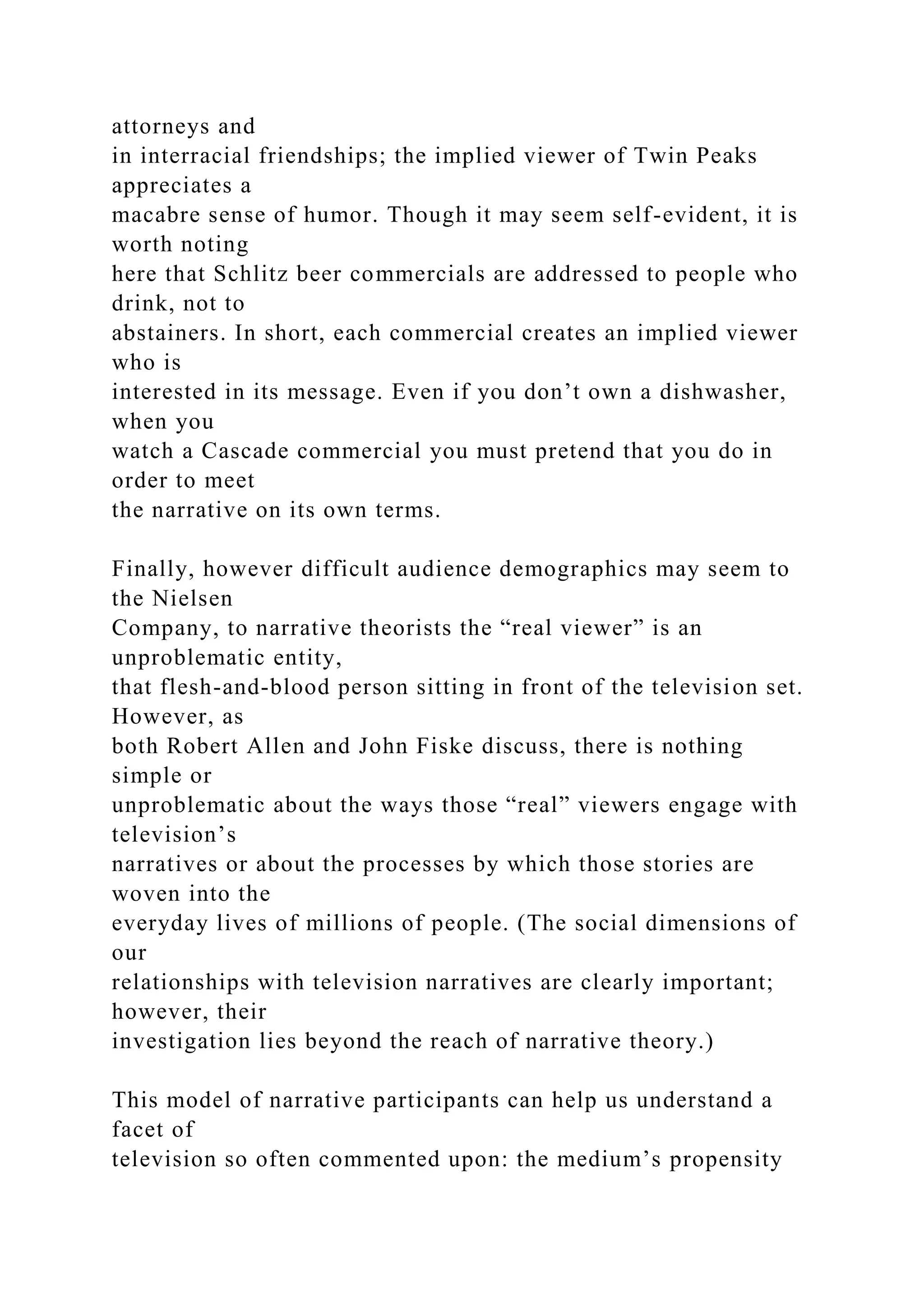 attorneys and
in interracial friendships; the implied viewer of Twin Peaks
appreciates a
macabre sense of humor. Though it may seem self-evident, it is
worth noting
here that Schlitz beer commercials are addressed to people who
drink, not to
abstainers. In short, each commercial creates an implied viewer
who is
interested in its message. Even if you don’t own a dishwasher,
when you
watch a Cascade commercial you must pretend that you do in
order to meet
the narrative on its own terms.
Finally, however difficult audience demographics may seem to
the Nielsen
Company, to narrative theorists the “real viewer” is an
unproblematic entity,
that flesh-and-blood person sitting in front of the television set.
However, as
both Robert Allen and John Fiske discuss, there is nothing
simple or
unproblematic about the ways those “real” viewers engage with
television’s
narratives or about the processes by which those stories are
woven into the
everyday lives of millions of people. (The social dimensions of
our
relationships with television narratives are clearly important;
however, their
investigation lies beyond the reach of narrative theory.)
This model of narrative participants can help us understand a
facet of
television so often commented upon: the medium’s propensity
 