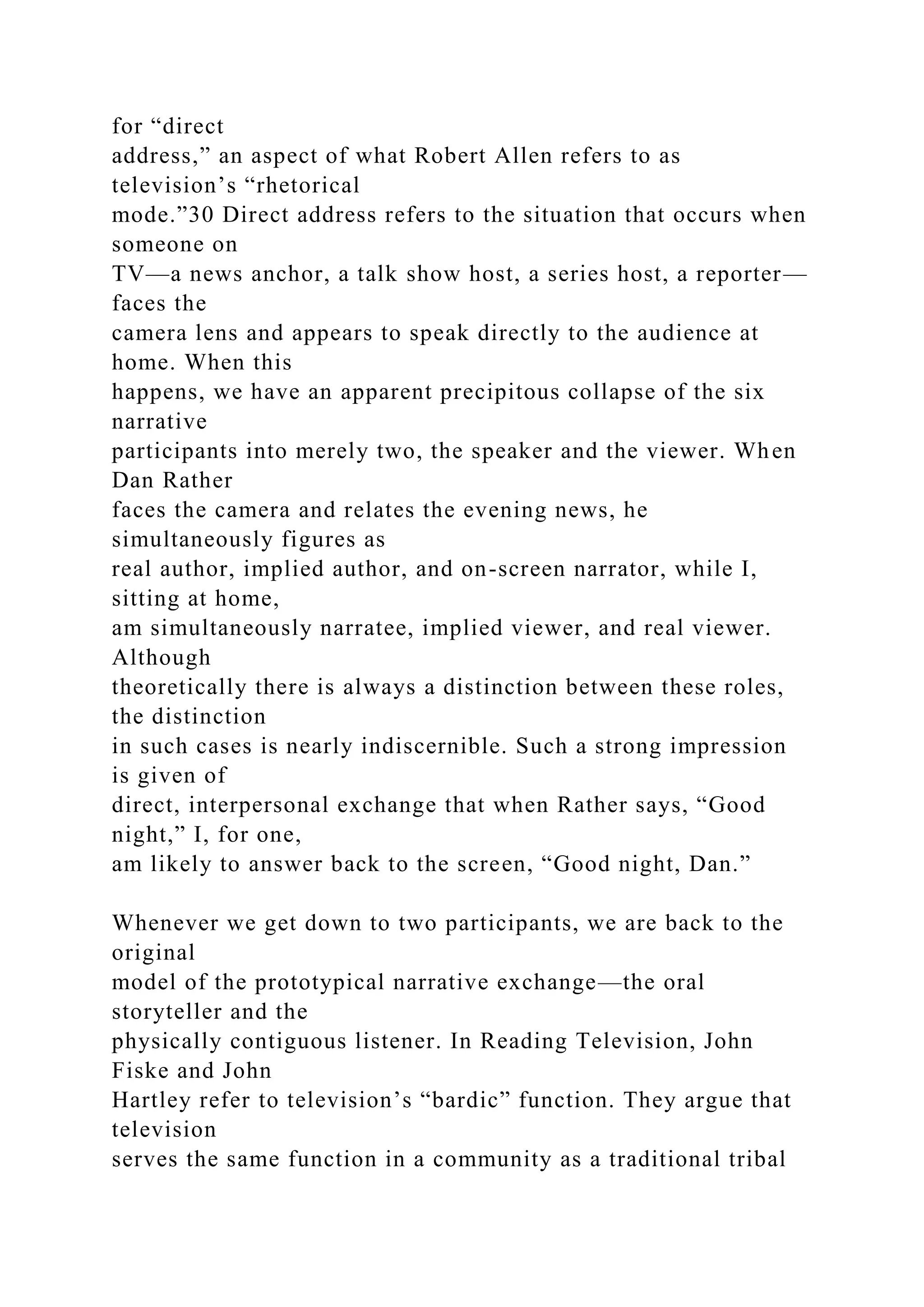 for “direct
address,” an aspect of what Robert Allen refers to as
television’s “rhetorical
mode.”30 Direct address refers to the situation that occurs when
someone on
TV—a news anchor, a talk show host, a series host, a reporter—
faces the
camera lens and appears to speak directly to the audience at
home. When this
happens, we have an apparent precipitous collapse of the six
narrative
participants into merely two, the speaker and the viewer. When
Dan Rather
faces the camera and relates the evening news, he
simultaneously figures as
real author, implied author, and on-screen narrator, while I,
sitting at home,
am simultaneously narratee, implied viewer, and real viewer.
Although
theoretically there is always a distinction between these roles,
the distinction
in such cases is nearly indiscernible. Such a strong impression
is given of
direct, interpersonal exchange that when Rather says, “Good
night,” I, for one,
am likely to answer back to the screen, “Good night, Dan.”
Whenever we get down to two participants, we are back to the
original
model of the prototypical narrative exchange—the oral
storyteller and the
physically contiguous listener. In Reading Television, John
Fiske and John
Hartley refer to television’s “bardic” function. They argue that
television
serves the same function in a community as a traditional tribal
 