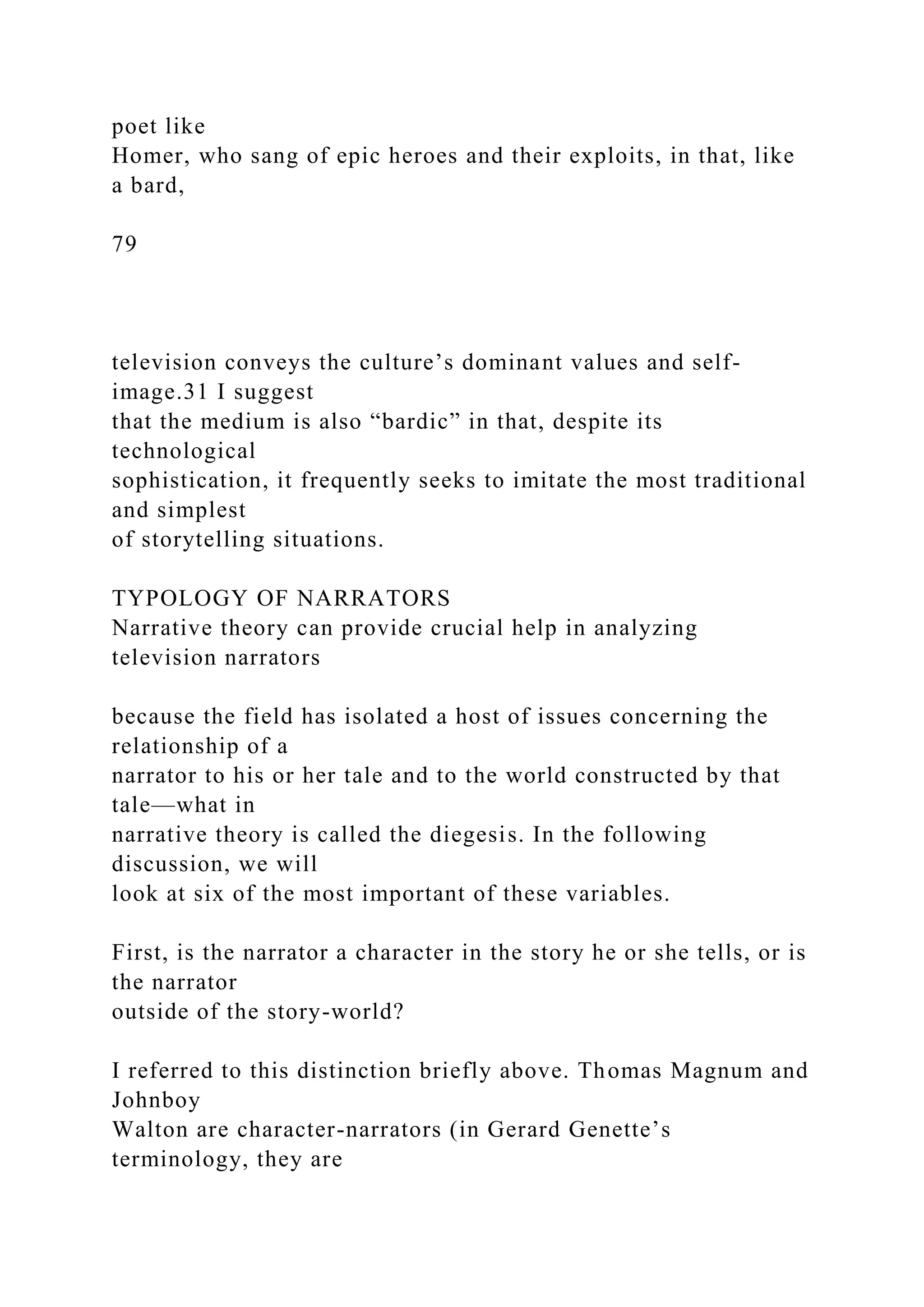 poet like
Homer, who sang of epic heroes and their exploits, in that, like
a bard,
79
television conveys the culture’s dominant values and self-
image.31 I suggest
that the medium is also “bardic” in that, despite its
technological
sophistication, it frequently seeks to imitate the most traditional
and simplest
of storytelling situations.
TYPOLOGY OF NARRATORS
Narrative theory can provide crucial help in analyzing
television narrators
because the field has isolated a host of issues concerning the
relationship of a
narrator to his or her tale and to the world constructed by that
tale—what in
narrative theory is called the diegesis. In the following
discussion, we will
look at six of the most important of these variables.
First, is the narrator a character in the story he or she tells, or is
the narrator
outside of the story-world?
I referred to this distinction briefly above. Thomas Magnum and
Johnboy
Walton are character-narrators (in Gerard Genette’s
terminology, they are
 