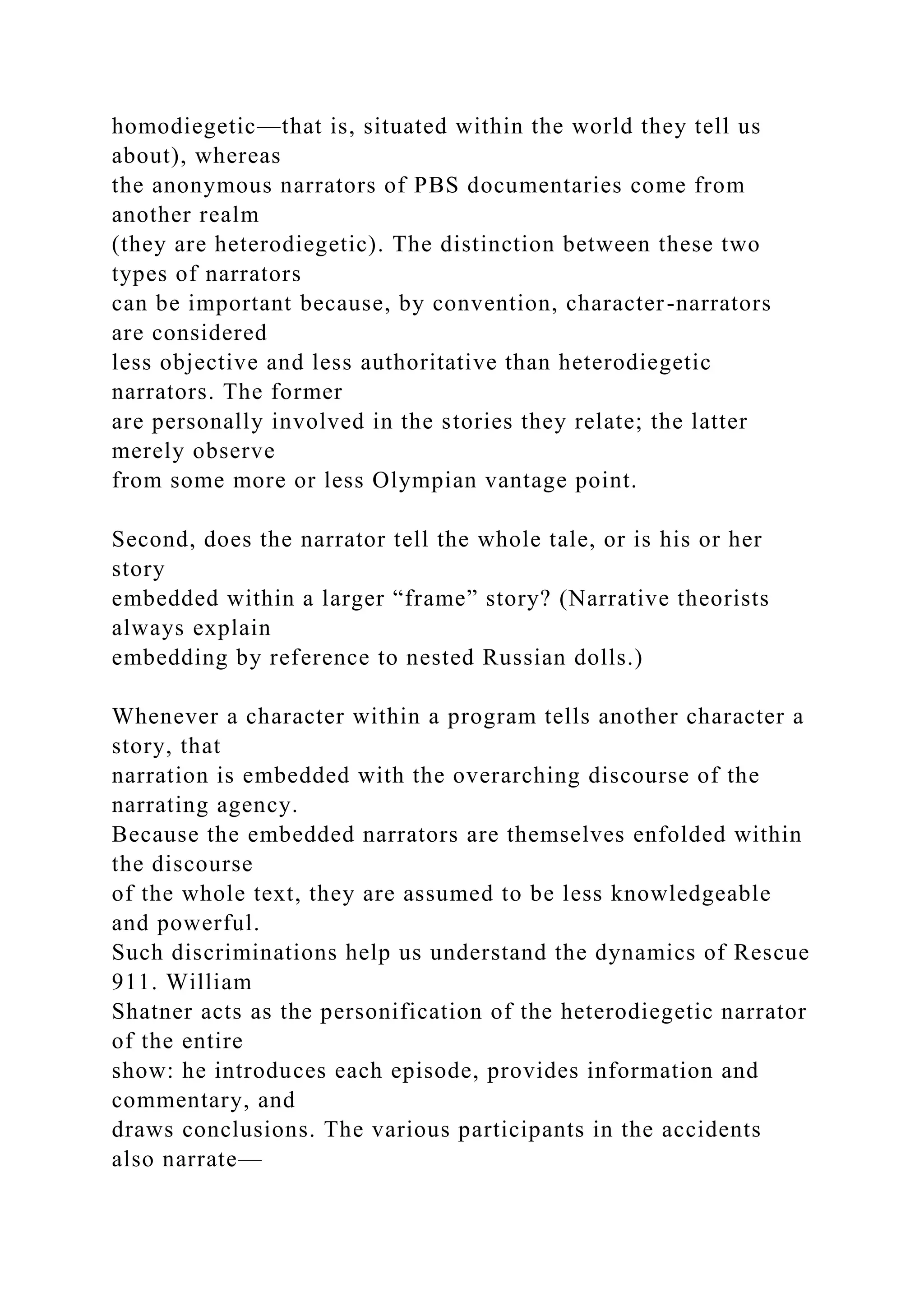 homodiegetic—that is, situated within the world they tell us
about), whereas
the anonymous narrators of PBS documentaries come from
another realm
(they are heterodiegetic). The distinction between these two
types of narrators
can be important because, by convention, character-narrators
are considered
less objective and less authoritative than heterodiegetic
narrators. The former
are personally involved in the stories they relate; the latter
merely observe
from some more or less Olympian vantage point.
Second, does the narrator tell the whole tale, or is his or her
story
embedded within a larger “frame” story? (Narrative theorists
always explain
embedding by reference to nested Russian dolls.)
Whenever a character within a program tells another character a
story, that
narration is embedded with the overarching discourse of the
narrating agency.
Because the embedded narrators are themselves enfolded within
the discourse
of the whole text, they are assumed to be less knowledgeable
and powerful.
Such discriminations help us understand the dynamics of Rescue
911. William
Shatner acts as the personification of the heterodiegetic narrator
of the entire
show: he introduces each episode, provides information and
commentary, and
draws conclusions. The various participants in the accidents
also narrate—
 