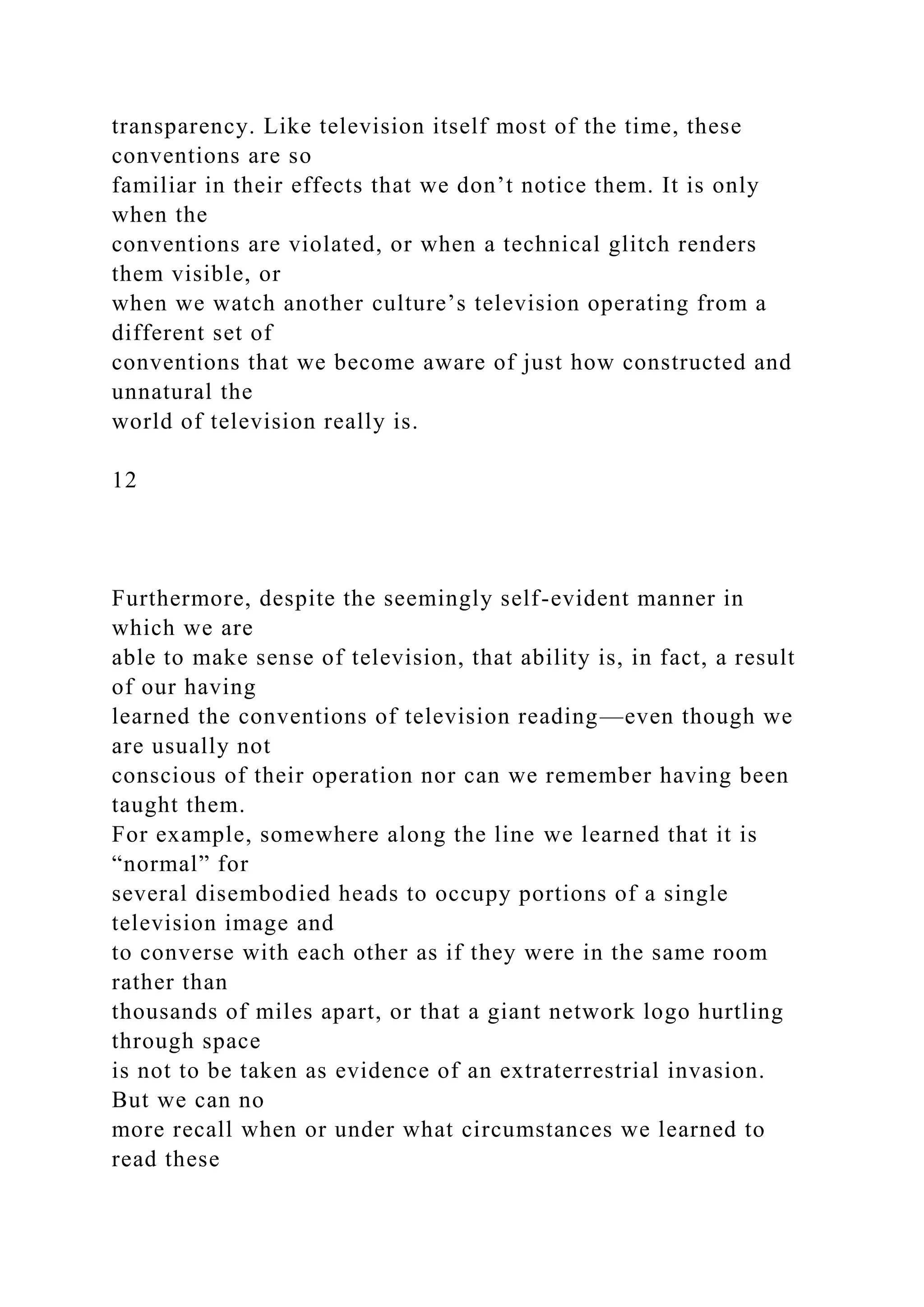 transparency. Like television itself most of the time, these
conventions are so
familiar in their effects that we don’t notice them. It is only
when the
conventions are violated, or when a technical glitch renders
them visible, or
when we watch another culture’s television operating from a
different set of
conventions that we become aware of just how constructed and
unnatural the
world of television really is.
12
Furthermore, despite the seemingly self-evident manner in
which we are
able to make sense of television, that ability is, in fact, a result
of our having
learned the conventions of television reading—even though we
are usually not
conscious of their operation nor can we remember having been
taught them.
For example, somewhere along the line we learned that it is
“normal” for
several disembodied heads to occupy portions of a single
television image and
to converse with each other as if they were in the same room
rather than
thousands of miles apart, or that a giant network logo hurtling
through space
is not to be taken as evidence of an extraterrestrial invasion.
But we can no
more recall when or under what circumstances we learned to
read these
 