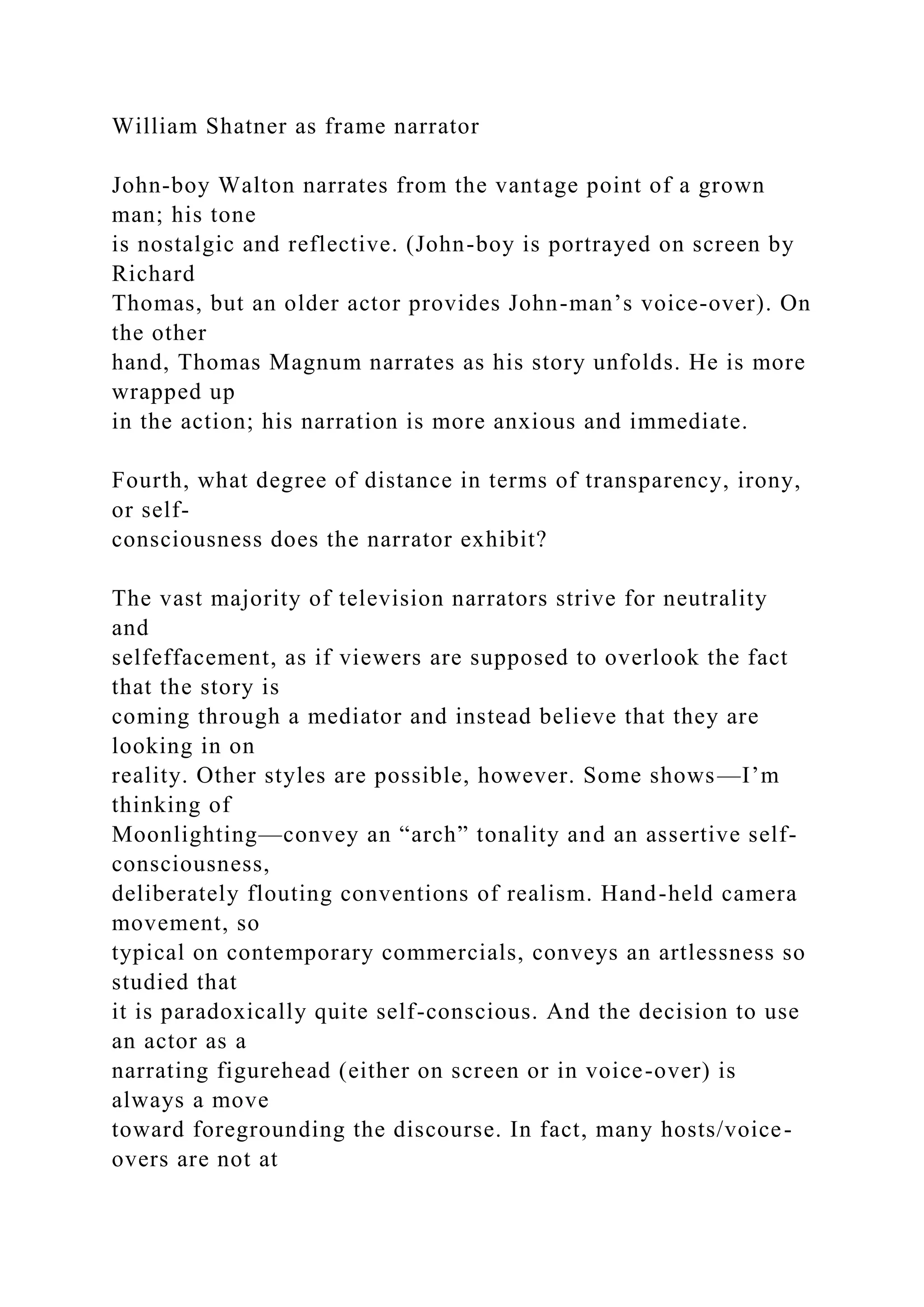 William Shatner as frame narrator
John-boy Walton narrates from the vantage point of a grown
man; his tone
is nostalgic and reflective. (John-boy is portrayed on screen by
Richard
Thomas, but an older actor provides John-man’s voice-over). On
the other
hand, Thomas Magnum narrates as his story unfolds. He is more
wrapped up
in the action; his narration is more anxious and immediate.
Fourth, what degree of distance in terms of transparency, irony,
or self-
consciousness does the narrator exhibit?
The vast majority of television narrators strive for neutrality
and
selfeffacement, as if viewers are supposed to overlook the fact
that the story is
coming through a mediator and instead believe that they are
looking in on
reality. Other styles are possible, however. Some shows—I’m
thinking of
Moonlighting—convey an “arch” tonality and an assertive self-
consciousness,
deliberately flouting conventions of realism. Hand-held camera
movement, so
typical on contemporary commercials, conveys an artlessness so
studied that
it is paradoxically quite self-conscious. And the decision to use
an actor as a
narrating figurehead (either on screen or in voice-over) is
always a move
toward foregrounding the discourse. In fact, many hosts/voice-
overs are not at
 