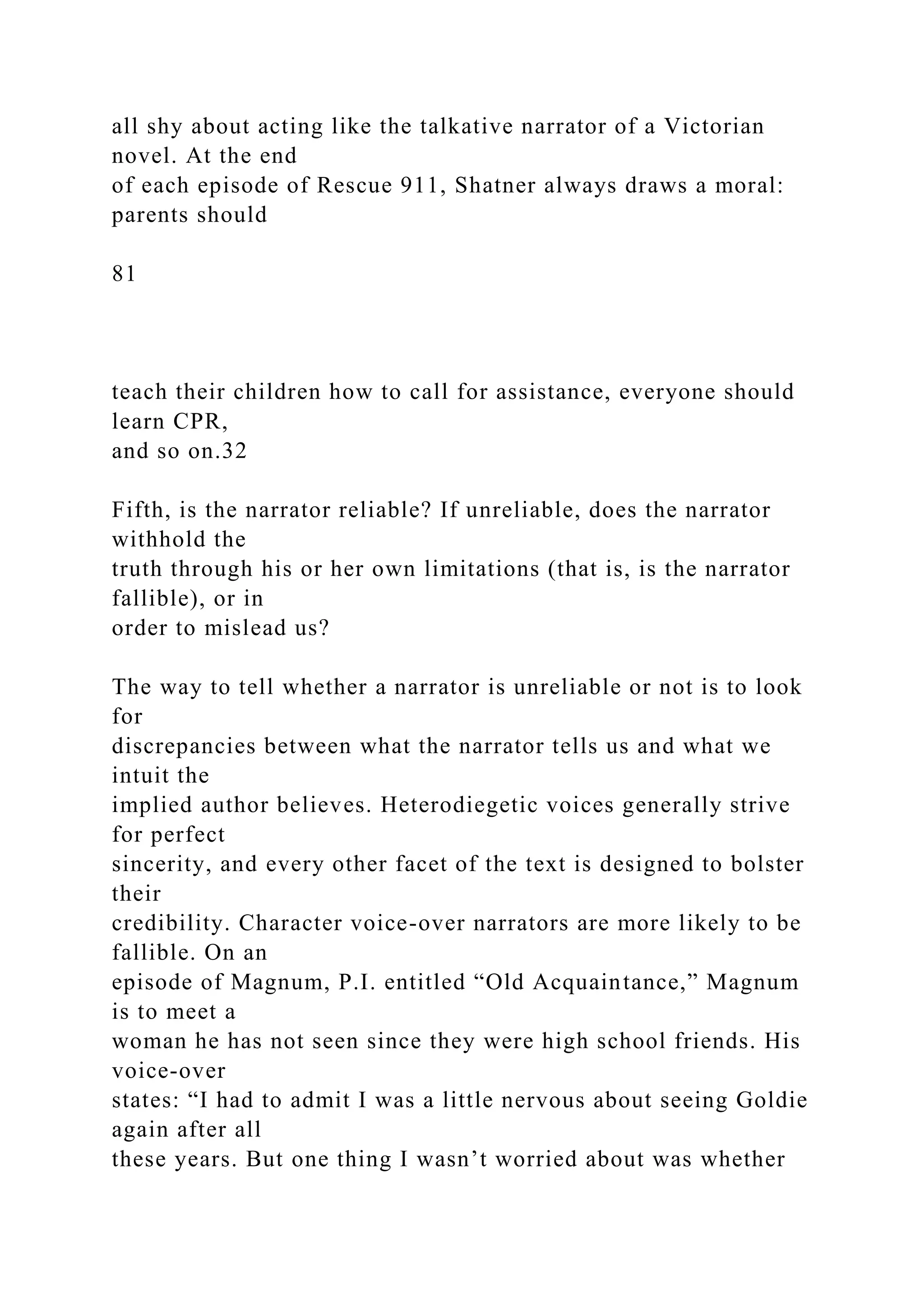 all shy about acting like the talkative narrator of a Victorian
novel. At the end
of each episode of Rescue 911, Shatner always draws a moral:
parents should
81
teach their children how to call for assistance, everyone should
learn CPR,
and so on.32
Fifth, is the narrator reliable? If unreliable, does the narrator
withhold the
truth through his or her own limitations (that is, is the narrator
fallible), or in
order to mislead us?
The way to tell whether a narrator is unreliable or not is to look
for
discrepancies between what the narrator tells us and what we
intuit the
implied author believes. Heterodiegetic voices generally strive
for perfect
sincerity, and every other facet of the text is designed to bolster
their
credibility. Character voice-over narrators are more likely to be
fallible. On an
episode of Magnum, P.I. entitled “Old Acquaintance,” Magnum
is to meet a
woman he has not seen since they were high school friends. His
voice-over
states: “I had to admit I was a little nervous about seeing Goldie
again after all
these years. But one thing I wasn’t worried about was whether
 