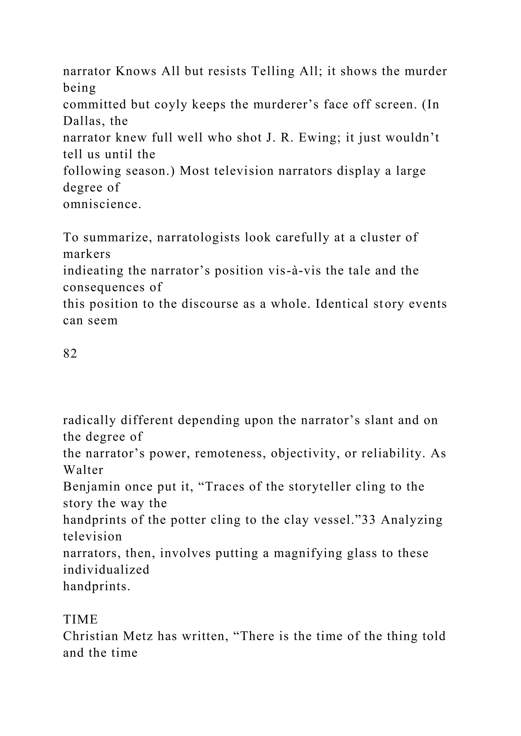 narrator Knows All but resists Telling All; it shows the murder
being
committed but coyly keeps the murderer’s face off screen. (In
Dallas, the
narrator knew full well who shot J. R. Ewing; it just wouldn’t
tell us until the
following season.) Most television narrators display a large
degree of
omniscience.
To summarize, narratologists look carefully at a cluster of
markers
indieating the narrator’s position vis-à-vis the tale and the
consequences of
this position to the discourse as a whole. Identical story events
can seem
82
radically different depending upon the narrator’s slant and on
the degree of
the narrator’s power, remoteness, objectivity, or reliability. As
Walter
Benjamin once put it, “Traces of the storyteller cling to the
story the way the
handprints of the potter cling to the clay vessel.”33 Analyzing
television
narrators, then, involves putting a magnifying glass to these
individualized
handprints.
TIME
Christian Metz has written, “There is the time of the thing told
and the time
 