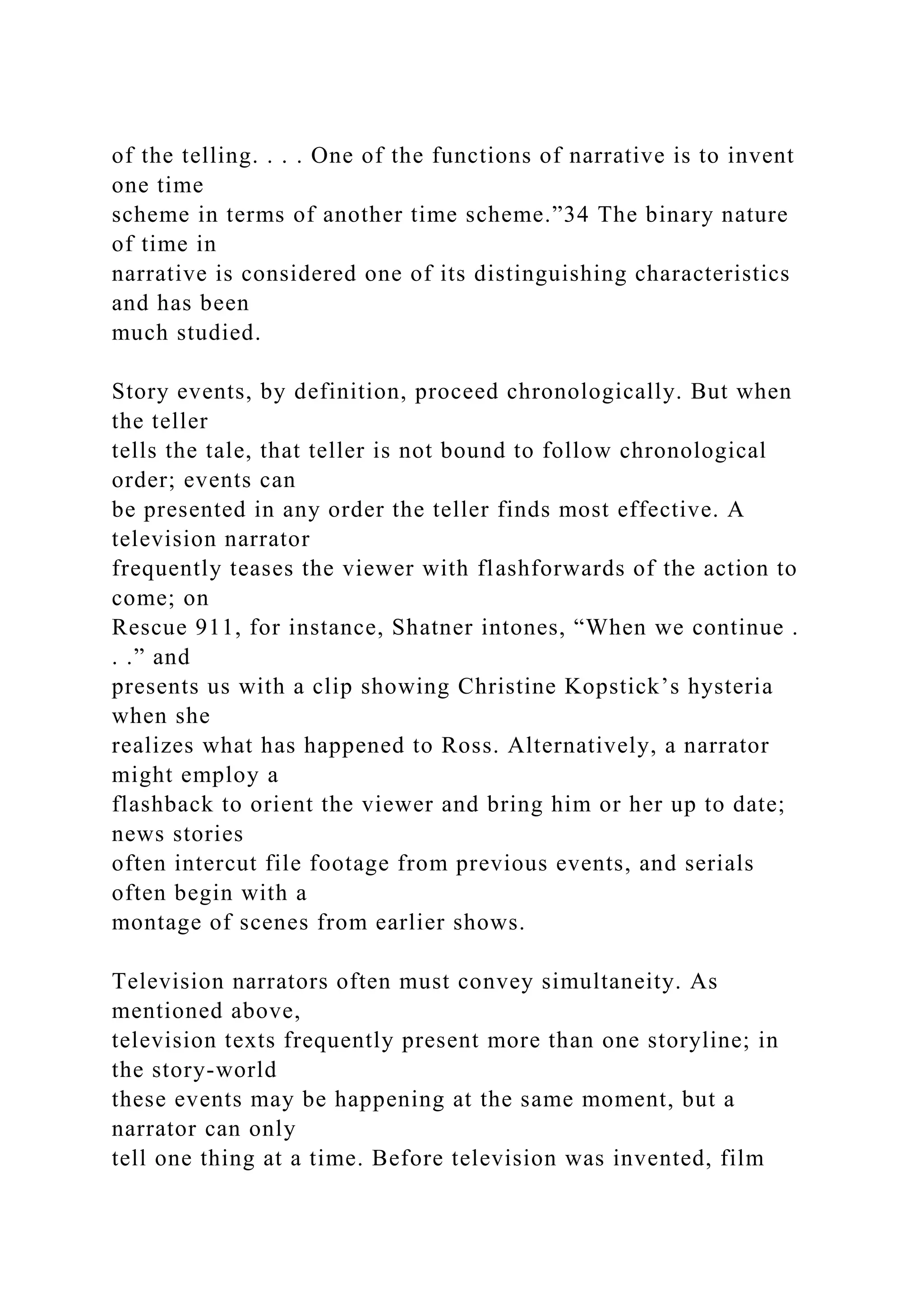 of the telling. . . . One of the functions of narrative is to invent
one time
scheme in terms of another time scheme.”34 The binary nature
of time in
narrative is considered one of its distinguishing characteristics
and has been
much studied.
Story events, by definition, proceed chronologically. But when
the teller
tells the tale, that teller is not bound to follow chronological
order; events can
be presented in any order the teller finds most effective. A
television narrator
frequently teases the viewer with flashforwards of the action to
come; on
Rescue 911, for instance, Shatner intones, “When we continue .
. .” and
presents us with a clip showing Christine Kopstick’s hysteria
when she
realizes what has happened to Ross. Alternatively, a narrator
might employ a
flashback to orient the viewer and bring him or her up to date;
news stories
often intercut file footage from previous events, and serials
often begin with a
montage of scenes from earlier shows.
Television narrators often must convey simultaneity. As
mentioned above,
television texts frequently present more than one storyline; in
the story-world
these events may be happening at the same moment, but a
narrator can only
tell one thing at a time. Before television was invented, film
 