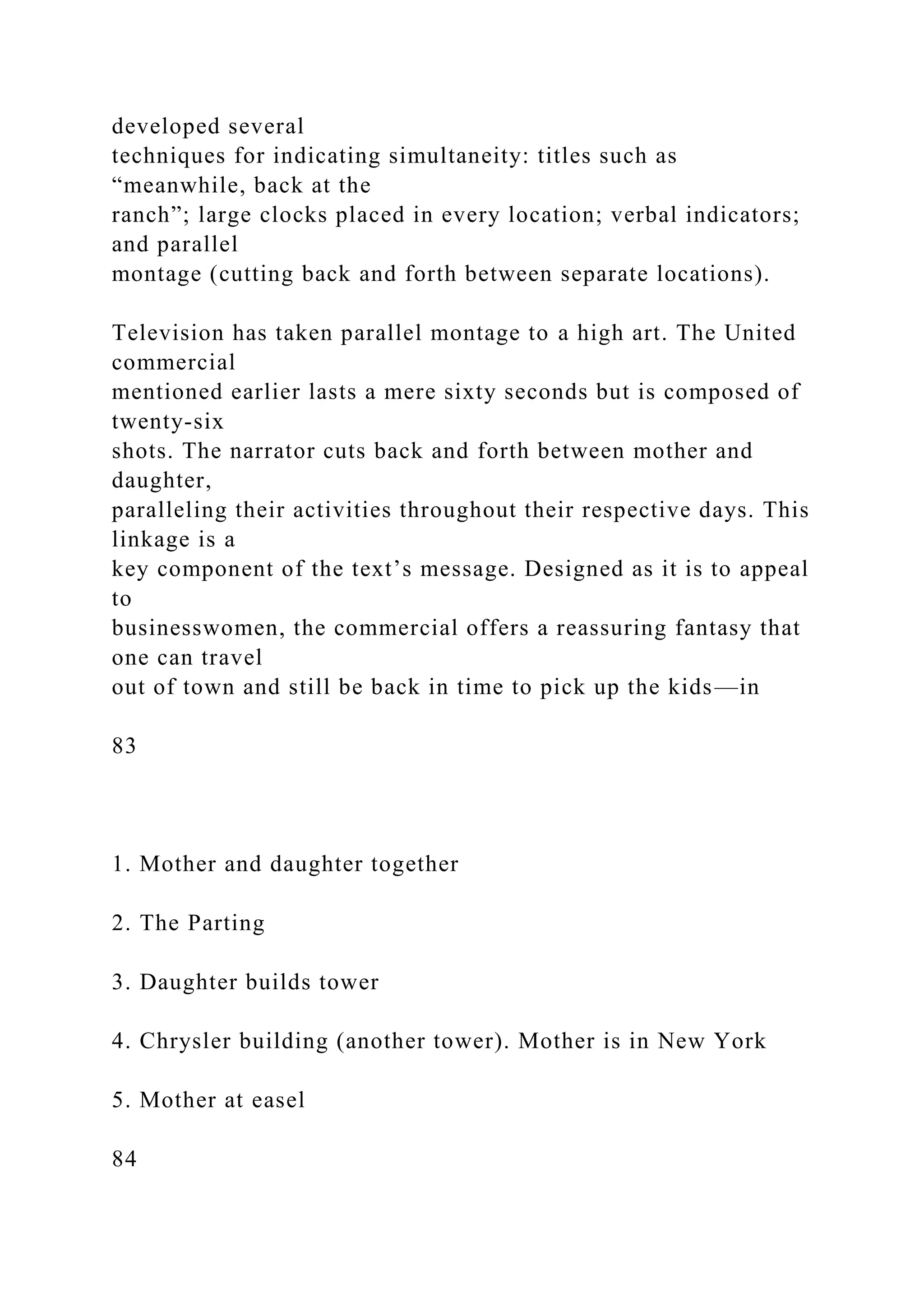 developed several
techniques for indicating simultaneity: titles such as
“meanwhile, back at the
ranch”; large clocks placed in every location; verbal indicators;
and parallel
montage (cutting back and forth between separate locations).
Television has taken parallel montage to a high art. The United
commercial
mentioned earlier lasts a mere sixty seconds but is composed of
twenty-six
shots. The narrator cuts back and forth between mother and
daughter,
paralleling their activities throughout their respective days. This
linkage is a
key component of the text’s message. Designed as it is to appeal
to
businesswomen, the commercial offers a reassuring fantasy that
one can travel
out of town and still be back in time to pick up the kids—in
83
1. Mother and daughter together
2. The Parting
3. Daughter builds tower
4. Chrysler building (another tower). Mother is in New York
5. Mother at easel
84
 