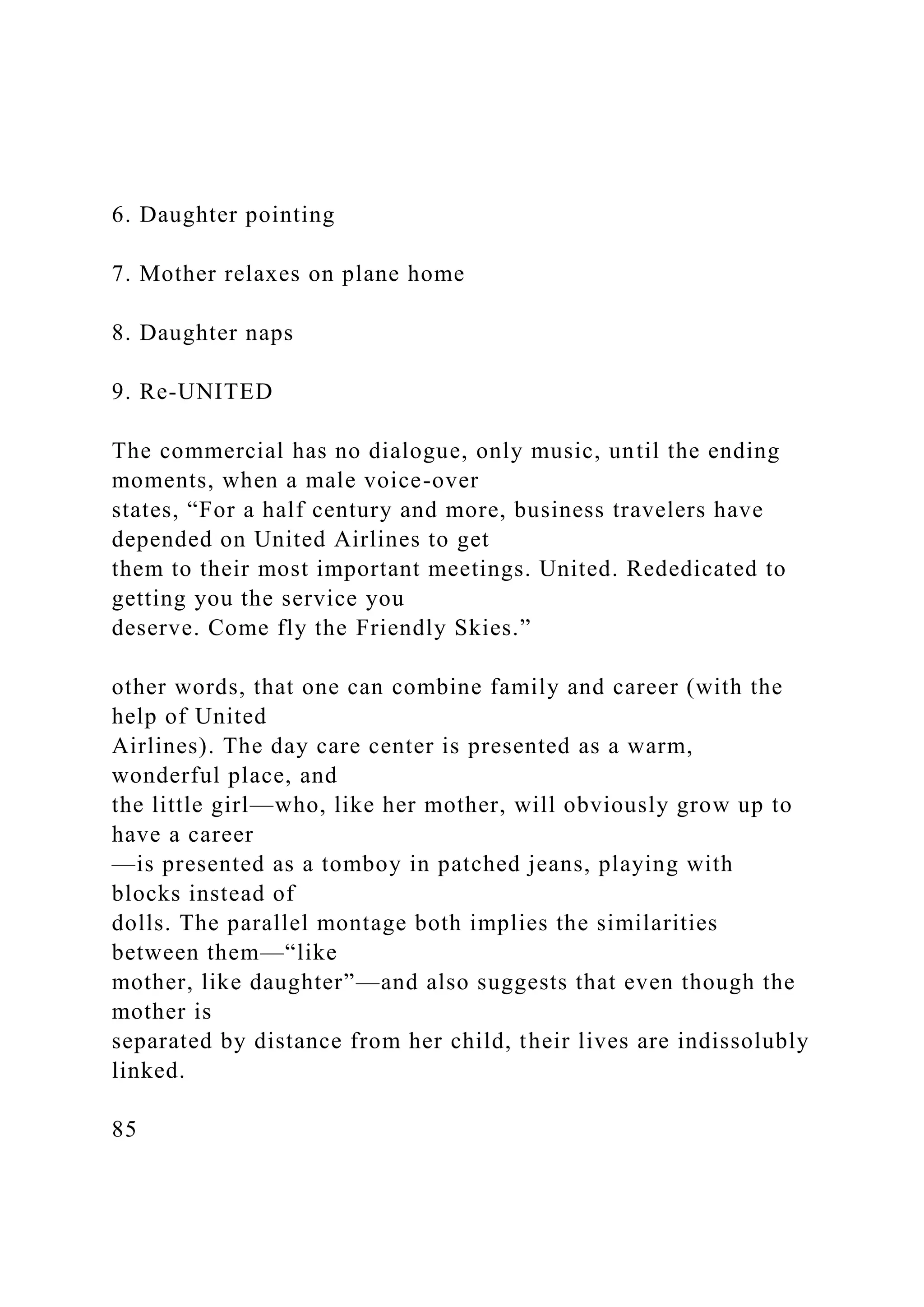 6. Daughter pointing
7. Mother relaxes on plane home
8. Daughter naps
9. Re-UNITED
The commercial has no dialogue, only music, until the ending
moments, when a male voice-over
states, “For a half century and more, business travelers have
depended on United Airlines to get
them to their most important meetings. United. Rededicated to
getting you the service you
deserve. Come fly the Friendly Skies.”
other words, that one can combine family and career (with the
help of United
Airlines). The day care center is presented as a warm,
wonderful place, and
the little girl—who, like her mother, will obviously grow up to
have a career
—is presented as a tomboy in patched jeans, playing with
blocks instead of
dolls. The parallel montage both implies the similarities
between them—“like
mother, like daughter”—and also suggests that even though the
mother is
separated by distance from her child, their lives are indissolubly
linked.
85
 