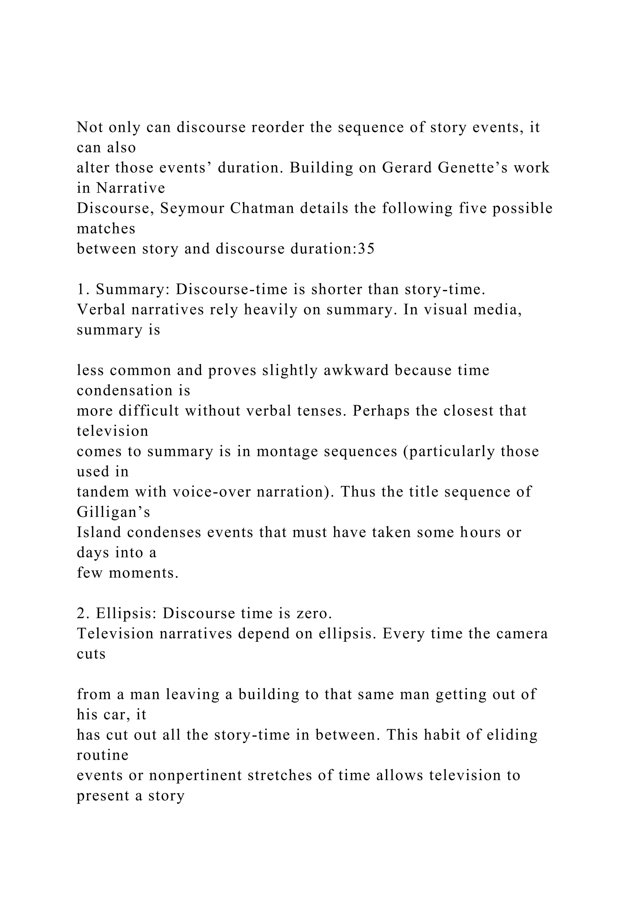 Not only can discourse reorder the sequence of story events, it
can also
alter those events’ duration. Building on Gerard Genette’s work
in Narrative
Discourse, Seymour Chatman details the following five possible
matches
between story and discourse duration:35
1. Summary: Discourse-time is shorter than story-time.
Verbal narratives rely heavily on summary. In visual media,
summary is
less common and proves slightly awkward because time
condensation is
more difficult without verbal tenses. Perhaps the closest that
television
comes to summary is in montage sequences (particularly those
used in
tandem with voice-over narration). Thus the title sequence of
Gilligan’s
Island condenses events that must have taken some hours or
days into a
few moments.
2. Ellipsis: Discourse time is zero.
Television narratives depend on ellipsis. Every time the camera
cuts
from a man leaving a building to that same man getting out of
his car, it
has cut out all the story-time in between. This habit of eliding
routine
events or nonpertinent stretches of time allows television to
present a story
 