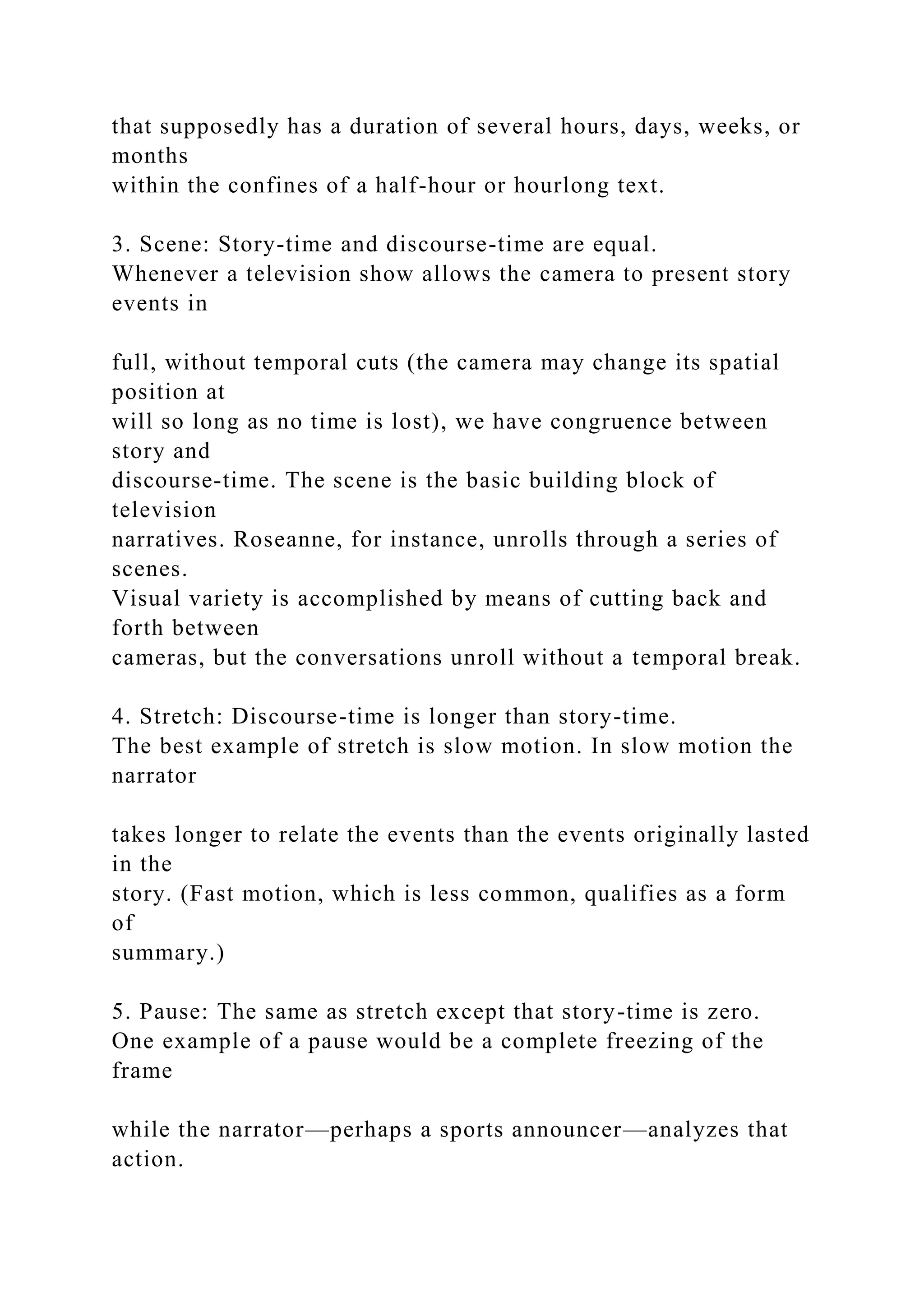 that supposedly has a duration of several hours, days, weeks, or
months
within the confines of a half-hour or hourlong text.
3. Scene: Story-time and discourse-time are equal.
Whenever a television show allows the camera to present story
events in
full, without temporal cuts (the camera may change its spatial
position at
will so long as no time is lost), we have congruence between
story and
discourse-time. The scene is the basic building block of
television
narratives. Roseanne, for instance, unrolls through a series of
scenes.
Visual variety is accomplished by means of cutting back and
forth between
cameras, but the conversations unroll without a temporal break.
4. Stretch: Discourse-time is longer than story-time.
The best example of stretch is slow motion. In slow motion the
narrator
takes longer to relate the events than the events originally lasted
in the
story. (Fast motion, which is less common, qualifies as a form
of
summary.)
5. Pause: The same as stretch except that story-time is zero.
One example of a pause would be a complete freezing of the
frame
while the narrator—perhaps a sports announcer—analyzes that
action.
 