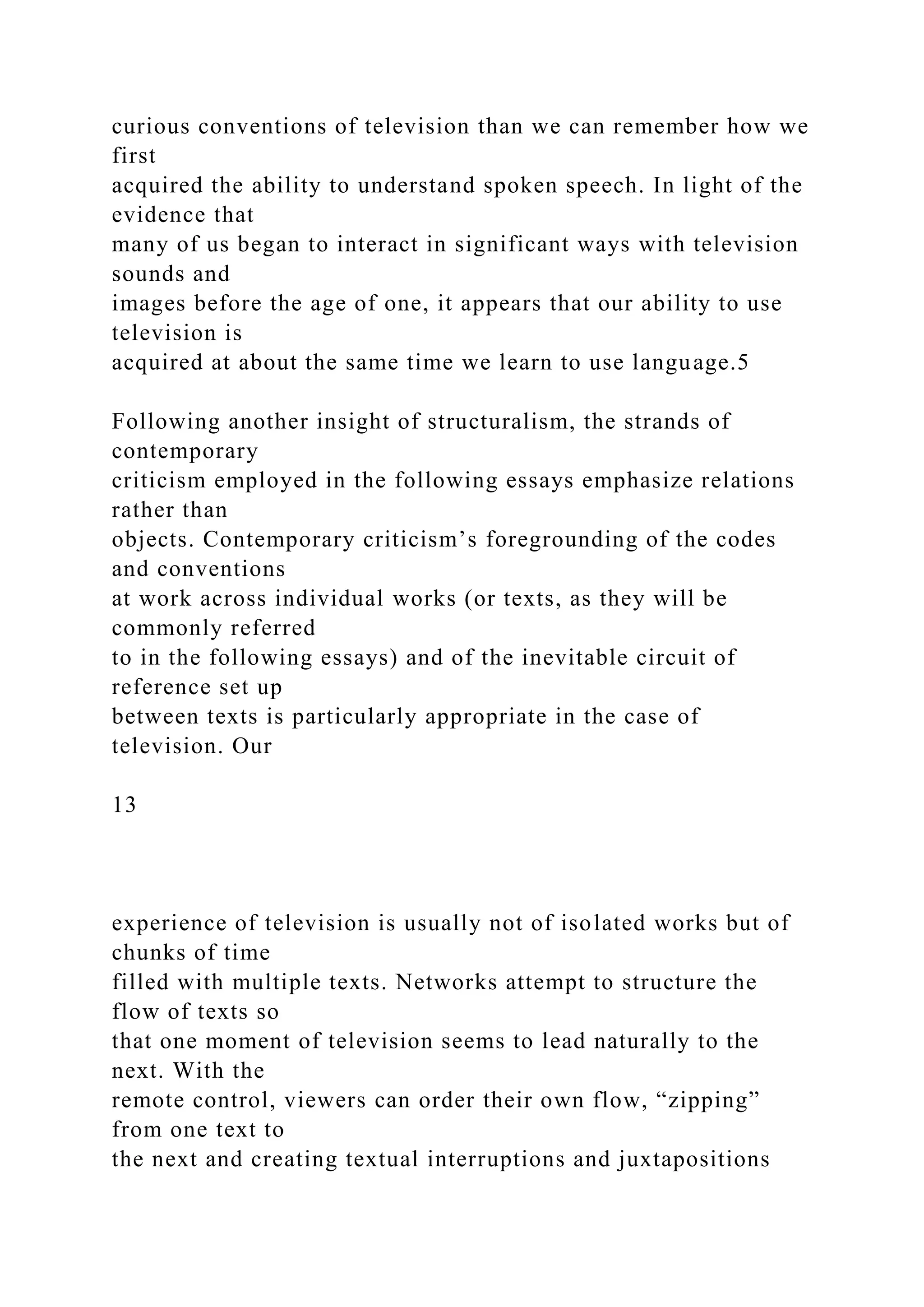 curious conventions of television than we can remember how we
first
acquired the ability to understand spoken speech. In light of the
evidence that
many of us began to interact in significant ways with television
sounds and
images before the age of one, it appears that our ability to use
television is
acquired at about the same time we learn to use language.5
Following another insight of structuralism, the strands of
contemporary
criticism employed in the following essays emphasize relations
rather than
objects. Contemporary criticism’s foregrounding of the codes
and conventions
at work across individual works (or texts, as they will be
commonly referred
to in the following essays) and of the inevitable circuit of
reference set up
between texts is particularly appropriate in the case of
television. Our
13
experience of television is usually not of isolated works but of
chunks of time
filled with multiple texts. Networks attempt to structure the
flow of texts so
that one moment of television seems to lead naturally to the
next. With the
remote control, viewers can order their own flow, “zipping”
from one text to
the next and creating textual interruptions and juxtapositions
 