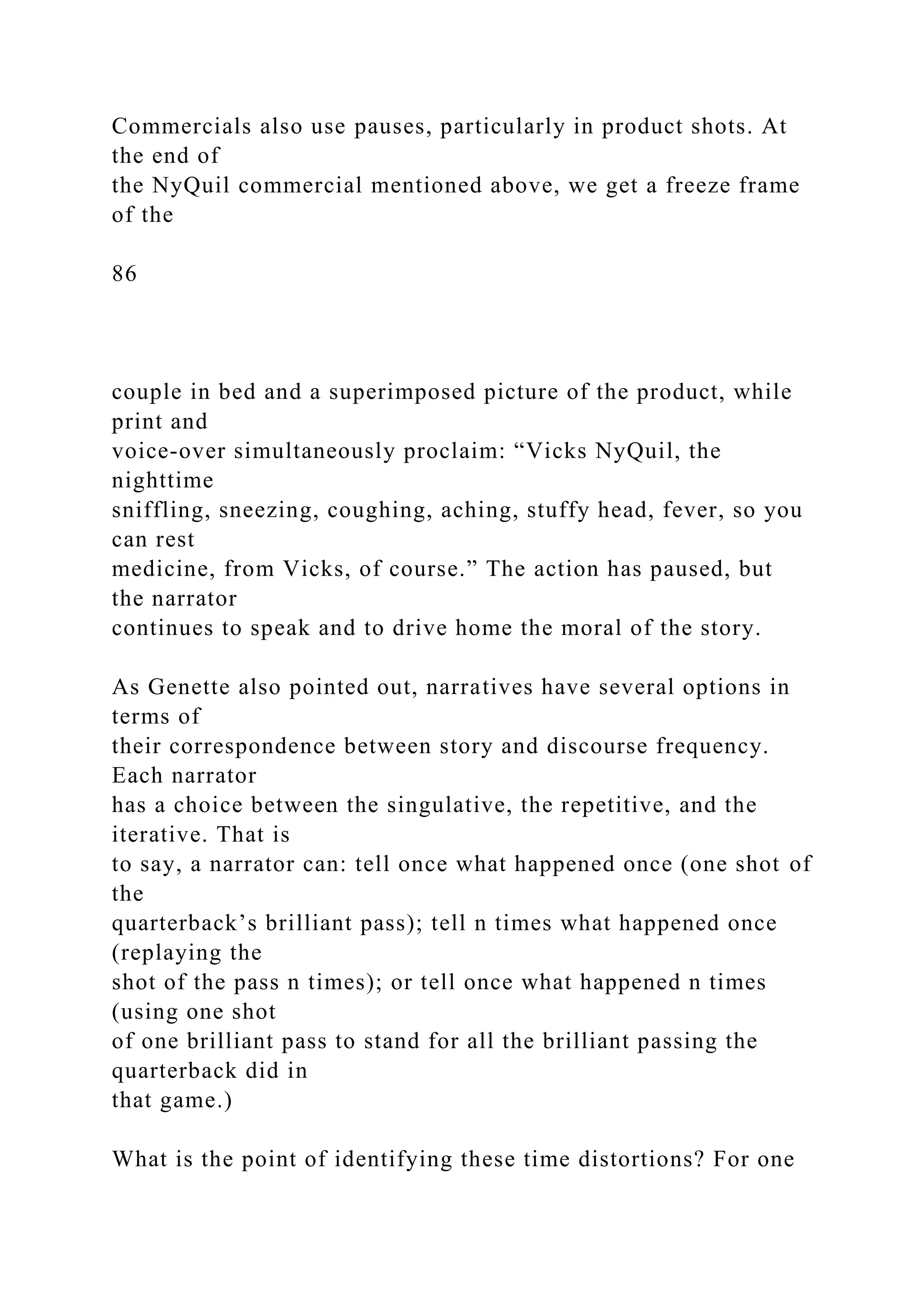 Commercials also use pauses, particularly in product shots. At
the end of
the NyQuil commercial mentioned above, we get a freeze frame
of the
86
couple in bed and a superimposed picture of the product, while
print and
voice-over simultaneously proclaim: “Vicks NyQuil, the
nighttime
sniffling, sneezing, coughing, aching, stuffy head, fever, so you
can rest
medicine, from Vicks, of course.” The action has paused, but
the narrator
continues to speak and to drive home the moral of the story.
As Genette also pointed out, narratives have several options in
terms of
their correspondence between story and discourse frequency.
Each narrator
has a choice between the singulative, the repetitive, and the
iterative. That is
to say, a narrator can: tell once what happened once (one shot of
the
quarterback’s brilliant pass); tell n times what happened once
(replaying the
shot of the pass n times); or tell once what happened n times
(using one shot
of one brilliant pass to stand for all the brilliant passing the
quarterback did in
that game.)
What is the point of identifying these time distortions? For one
 