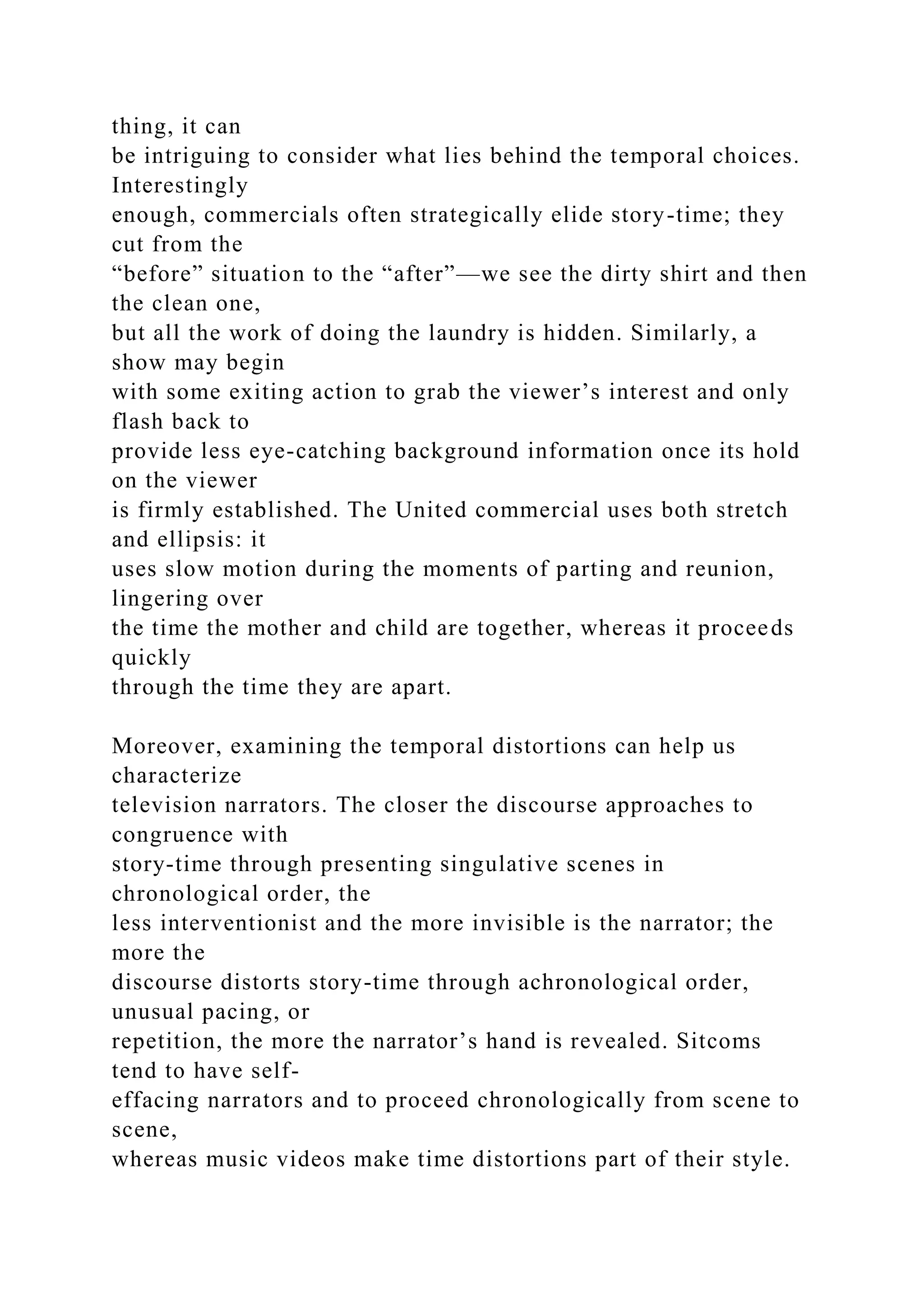 thing, it can
be intriguing to consider what lies behind the temporal choices.
Interestingly
enough, commercials often strategically elide story-time; they
cut from the
“before” situation to the “after”—we see the dirty shirt and then
the clean one,
but all the work of doing the laundry is hidden. Similarly, a
show may begin
with some exiting action to grab the viewer’s interest and only
flash back to
provide less eye-catching background information once its hold
on the viewer
is firmly established. The United commercial uses both stretch
and ellipsis: it
uses slow motion during the moments of parting and reunion,
lingering over
the time the mother and child are together, whereas it proceeds
quickly
through the time they are apart.
Moreover, examining the temporal distortions can help us
characterize
television narrators. The closer the discourse approaches to
congruence with
story-time through presenting singulative scenes in
chronological order, the
less interventionist and the more invisible is the narrator; the
more the
discourse distorts story-time through achronological order,
unusual pacing, or
repetition, the more the narrator’s hand is revealed. Sitcoms
tend to have self-
effacing narrators and to proceed chronologically from scene to
scene,
whereas music videos make time distortions part of their style.
 