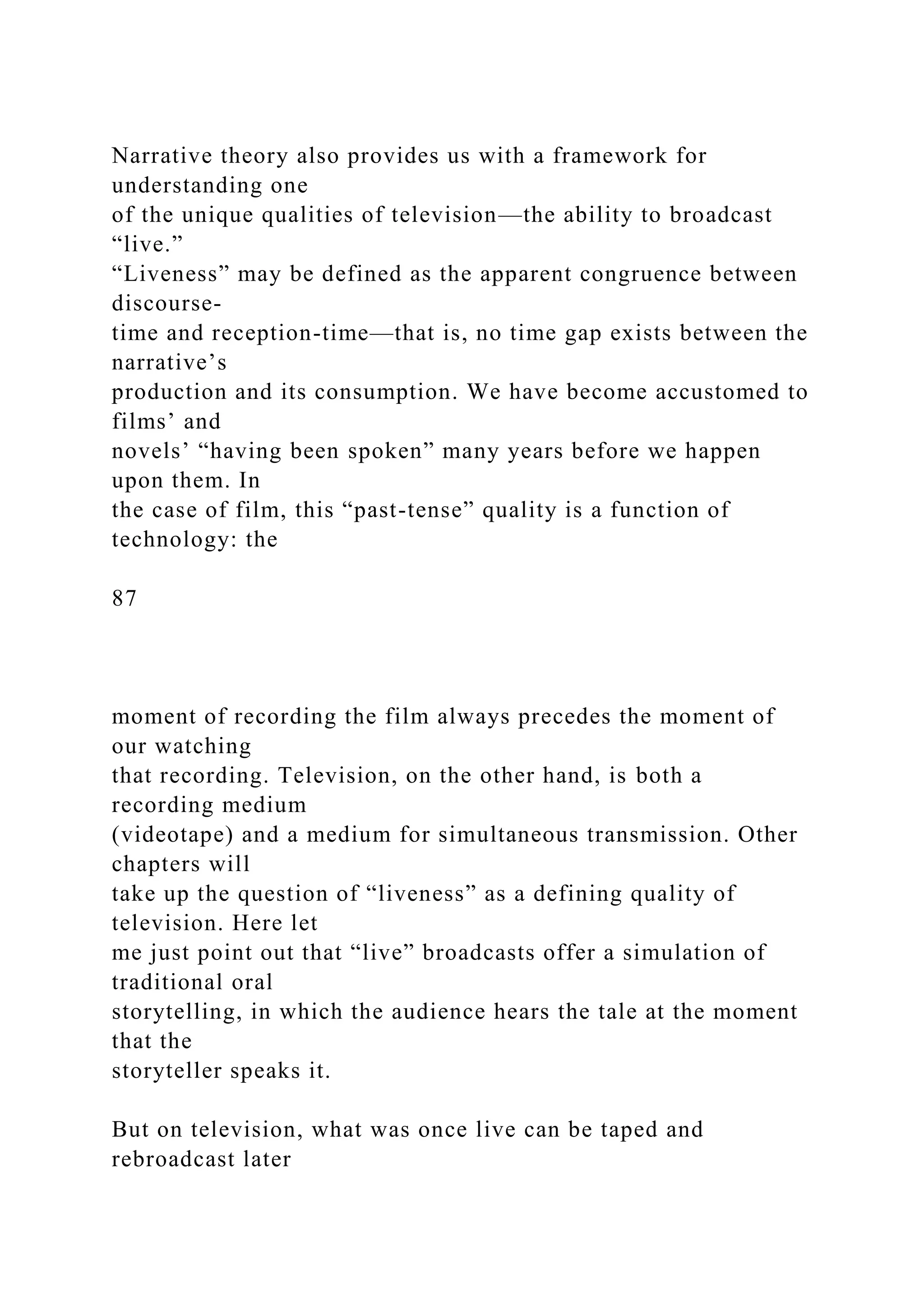 Narrative theory also provides us with a framework for
understanding one
of the unique qualities of television—the ability to broadcast
“live.”
“Liveness” may be defined as the apparent congruence between
discourse-
time and reception-time—that is, no time gap exists between the
narrative’s
production and its consumption. We have become accustomed to
films’ and
novels’ “having been spoken” many years before we happen
upon them. In
the case of film, this “past-tense” quality is a function of
technology: the
87
moment of recording the film always precedes the moment of
our watching
that recording. Television, on the other hand, is both a
recording medium
(videotape) and a medium for simultaneous transmission. Other
chapters will
take up the question of “liveness” as a defining quality of
television. Here let
me just point out that “live” broadcasts offer a simulation of
traditional oral
storytelling, in which the audience hears the tale at the moment
that the
storyteller speaks it.
But on television, what was once live can be taped and
rebroadcast later
 