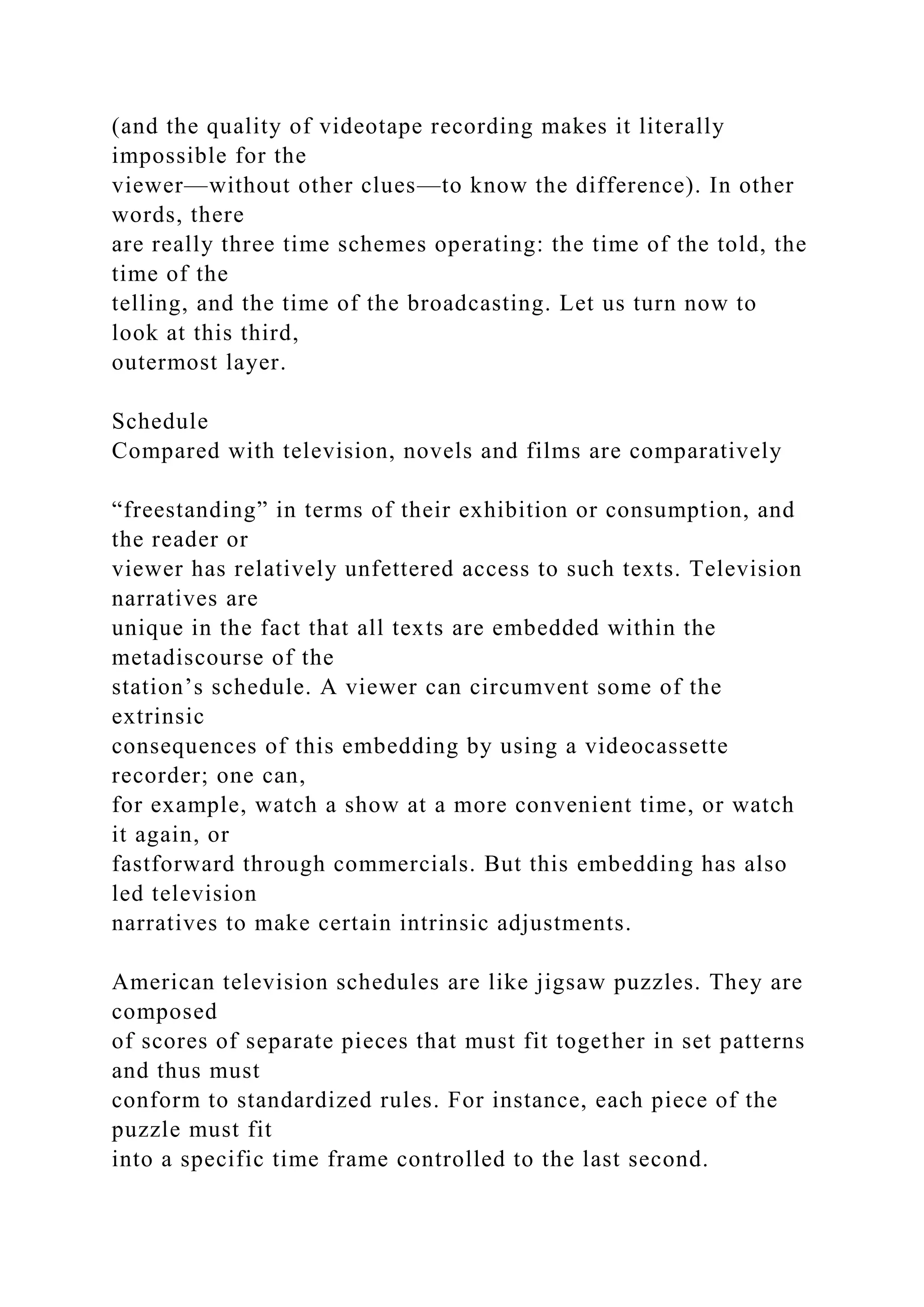 (and the quality of videotape recording makes it literally
impossible for the
viewer—without other clues—to know the difference). In other
words, there
are really three time schemes operating: the time of the told, the
time of the
telling, and the time of the broadcasting. Let us turn now to
look at this third,
outermost layer.
Schedule
Compared with television, novels and films are comparatively
“freestanding” in terms of their exhibition or consumption, and
the reader or
viewer has relatively unfettered access to such texts. Television
narratives are
unique in the fact that all texts are embedded within the
metadiscourse of the
station’s schedule. A viewer can circumvent some of the
extrinsic
consequences of this embedding by using a videocassette
recorder; one can,
for example, watch a show at a more convenient time, or watch
it again, or
fastforward through commercials. But this embedding has also
led television
narratives to make certain intrinsic adjustments.
American television schedules are like jigsaw puzzles. They are
composed
of scores of separate pieces that must fit together in set patterns
and thus must
conform to standardized rules. For instance, each piece of the
puzzle must fit
into a specific time frame controlled to the last second.
 