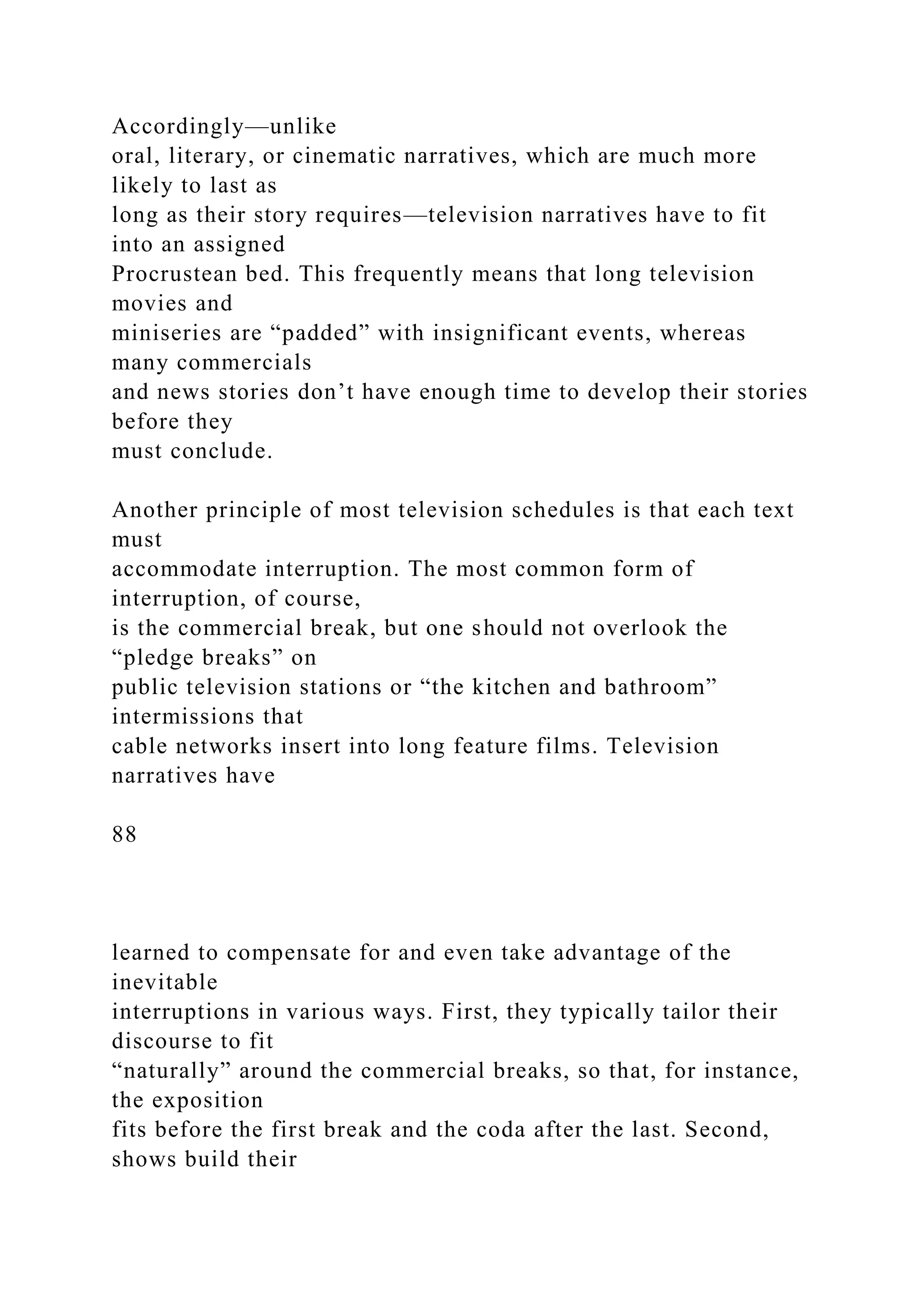 Accordingly—unlike
oral, literary, or cinematic narratives, which are much more
likely to last as
long as their story requires—television narratives have to fit
into an assigned
Procrustean bed. This frequently means that long television
movies and
miniseries are “padded” with insignificant events, whereas
many commercials
and news stories don’t have enough time to develop their stories
before they
must conclude.
Another principle of most television schedules is that each text
must
accommodate interruption. The most common form of
interruption, of course,
is the commercial break, but one should not overlook the
“pledge breaks” on
public television stations or “the kitchen and bathroom”
intermissions that
cable networks insert into long feature films. Television
narratives have
88
learned to compensate for and even take advantage of the
inevitable
interruptions in various ways. First, they typically tailor their
discourse to fit
“naturally” around the commercial breaks, so that, for instance,
the exposition
fits before the first break and the coda after the last. Second,
shows build their
 