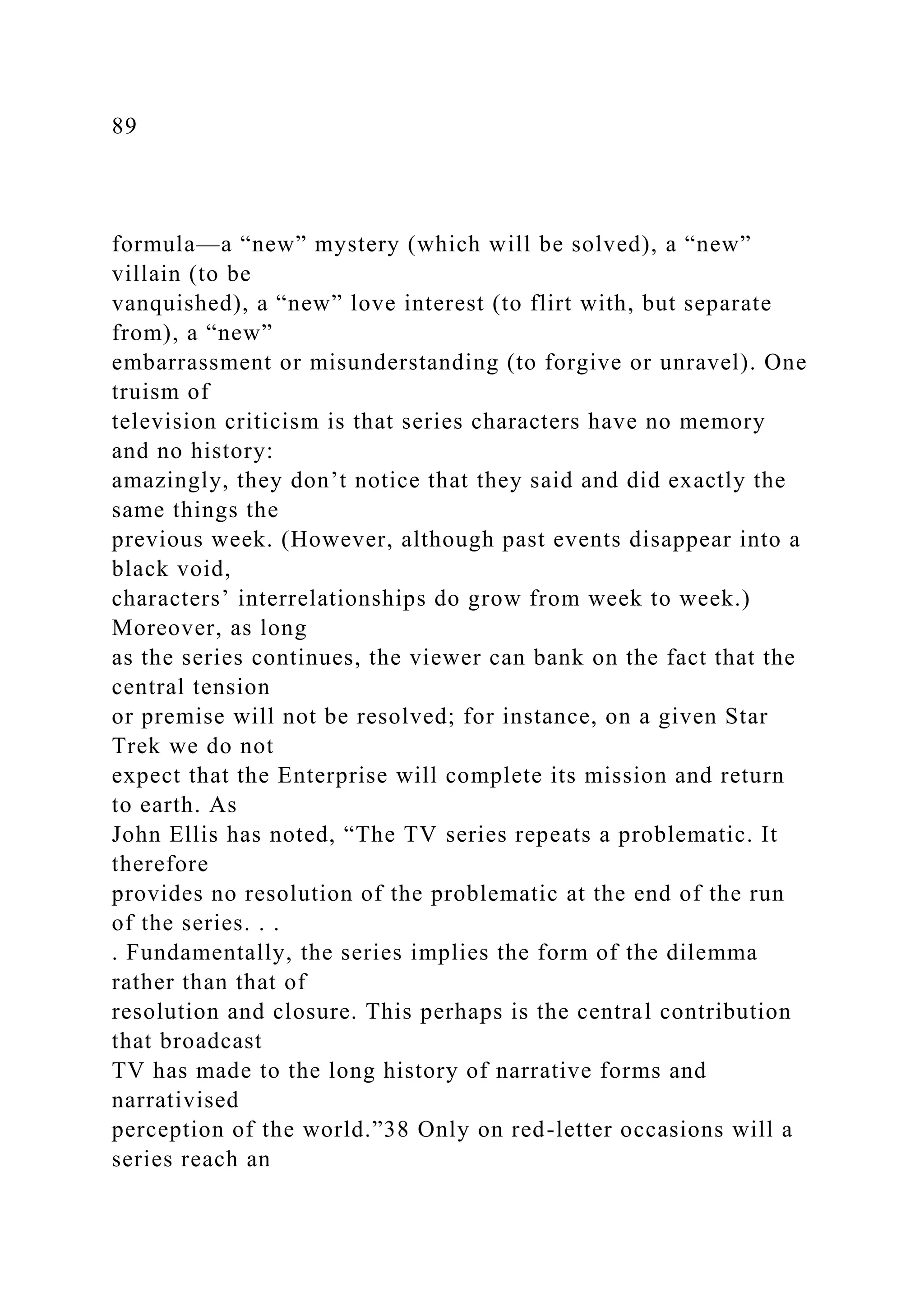89
formula—a “new” mystery (which will be solved), a “new”
villain (to be
vanquished), a “new” love interest (to flirt with, but separate
from), a “new”
embarrassment or misunderstanding (to forgive or unravel). One
truism of
television criticism is that series characters have no memory
and no history:
amazingly, they don’t notice that they said and did exactly the
same things the
previous week. (However, although past events disappear into a
black void,
characters’ interrelationships do grow from week to week.)
Moreover, as long
as the series continues, the viewer can bank on the fact that the
central tension
or premise will not be resolved; for instance, on a given Star
Trek we do not
expect that the Enterprise will complete its mission and return
to earth. As
John Ellis has noted, “The TV series repeats a problematic. It
therefore
provides no resolution of the problematic at the end of the run
of the series. . .
. Fundamentally, the series implies the form of the dilemma
rather than that of
resolution and closure. This perhaps is the central contribution
that broadcast
TV has made to the long history of narrative forms and
narrativised
perception of the world.”38 Only on red-letter occasions will a
series reach an
 