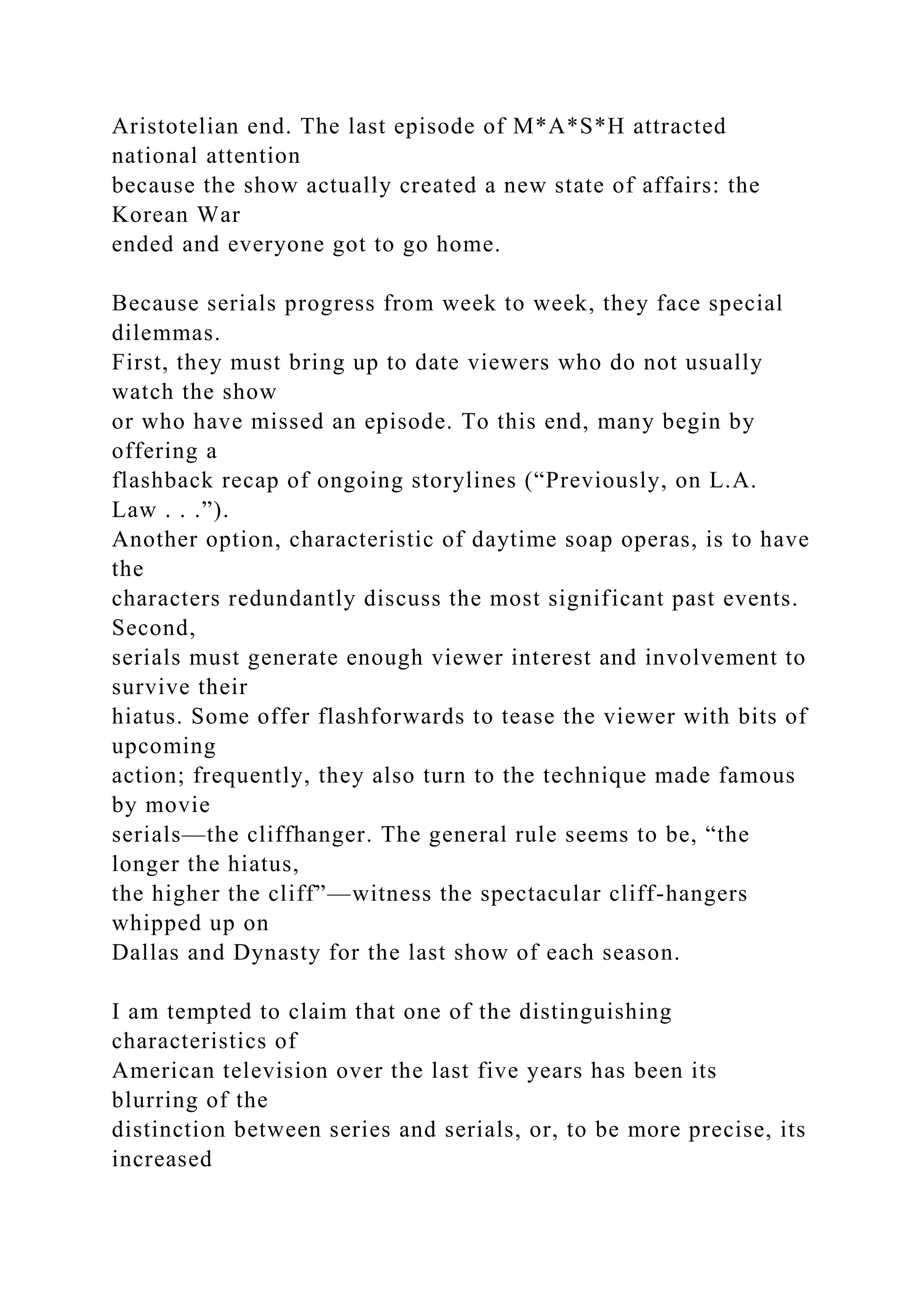 Aristotelian end. The last episode of M*A*S*H attracted
national attention
because the show actually created a new state of affairs: the
Korean War
ended and everyone got to go home.
Because serials progress from week to week, they face special
dilemmas.
First, they must bring up to date viewers who do not usually
watch the show
or who have missed an episode. To this end, many begin by
offering a
flashback recap of ongoing storylines (“Previously, on L.A.
Law . . .”).
Another option, characteristic of daytime soap operas, is to have
the
characters redundantly discuss the most significant past events.
Second,
serials must generate enough viewer interest and involvement to
survive their
hiatus. Some offer flashforwards to tease the viewer with bits of
upcoming
action; frequently, they also turn to the technique made famous
by movie
serials—the cliffhanger. The general rule seems to be, “the
longer the hiatus,
the higher the cliff”—witness the spectacular cliff-hangers
whipped up on
Dallas and Dynasty for the last show of each season.
I am tempted to claim that one of the distinguishing
characteristics of
American television over the last five years has been its
blurring of the
distinction between series and serials, or, to be more precise, its
increased
 