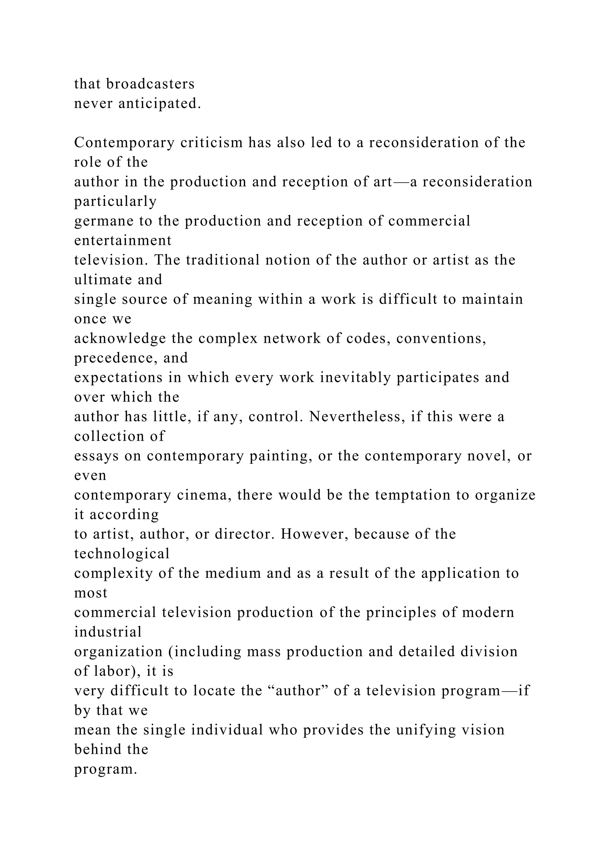 that broadcasters
never anticipated.
Contemporary criticism has also led to a reconsideration of the
role of the
author in the production and reception of art—a reconsideration
particularly
germane to the production and reception of commercial
entertainment
television. The traditional notion of the author or artist as the
ultimate and
single source of meaning within a work is difficult to maintain
once we
acknowledge the complex network of codes, conventions,
precedence, and
expectations in which every work inevitably participates and
over which the
author has little, if any, control. Nevertheless, if this were a
collection of
essays on contemporary painting, or the contemporary novel, or
even
contemporary cinema, there would be the temptation to organize
it according
to artist, author, or director. However, because of the
technological
complexity of the medium and as a result of the application to
most
commercial television production of the principles of modern
industrial
organization (including mass production and detailed division
of labor), it is
very difficult to locate the “author” of a television program—if
by that we
mean the single individual who provides the unifying vision
behind the
program.
 